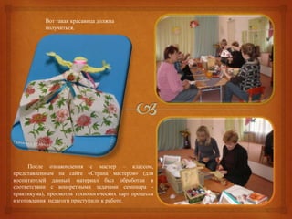 Вот такая красавица должна
           получиться.




      После ознакомления с мастер – классом,
представленным на сайте «Страна мастеров» (для
воспитателей данный материал был обработан в
соответствии с конкретными задачами семинара -
практикума), просмотра технологических карт процесса
изготовления педагоги приступили к работе.
 