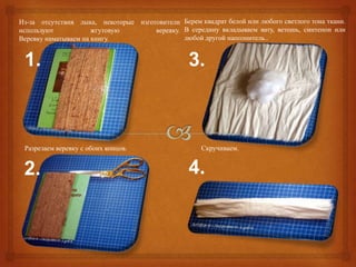 Из-за отсутствия лыка, некоторые изготовители Берем квадрат белой или любого светлого тона ткани.
используют            жгутовую        веревку. В середину вкладываем вату, ветошь, синтепон или
Веревку наматываем на книгу.                   любой другой наполнитель..


 1.                                               3.



 Разрезаем веревку с обоих концов.                    Скручиваем.


 2.                                               4.
 