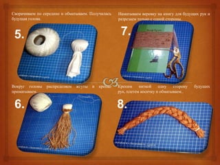 Сворачиваем по середине и обматываем. Получилась    Наматываем веревку на книгу для будущих рук и
будущая голова.                                     разрезаем только с одной стороны.



 5.                                                  7.



Вокруг головы   распределяем   жгуты   и   крепко   Крепим     ниткой    одну   сторону   будущих
приматываем.                                        рук, плетем косичку и обматываем..


 6.                                                 8.
 