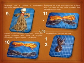 Вставляем руки в туловище        и   приматываем    Соединяем оба пучка волос вместе, но не очень
крестообразными витками.                            туго. Это нужно для того, чтобы их можно было
                                                    распределить по голове.


  9.                                                11
                                                    .

Готовим волосы для нашего мастерового - рыжие или     Готовим бороду и усы для Мастера.
другого желаемого Вами цвета для мальчика-
подмастерья и серые с сединой - для Мастера.
                                                    1
10                                                  2.
.
 