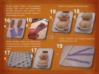 Теперь будем одевать получившуюся             Немного откатываем трусишки вниз.
куколку. Для этого нам понадобятся
цветные колготки или носочки. Для
рукавов отрезаем два кусочка капрона и
оборачиваем им ручки.
                                         18                   18
                                         а.                   б.
16                   16
а.                   б.


                                               Юбка. Отрезаем три полоски шириной
Шьѐм трусики. Опять же нужен будет             приблизительно 1 см.
кусочек колготок. Сшиваем посерединке
оставляя место для ножек и одеваем на
пупса.
                                              19
17                         17                 .
                           б.
а.
 