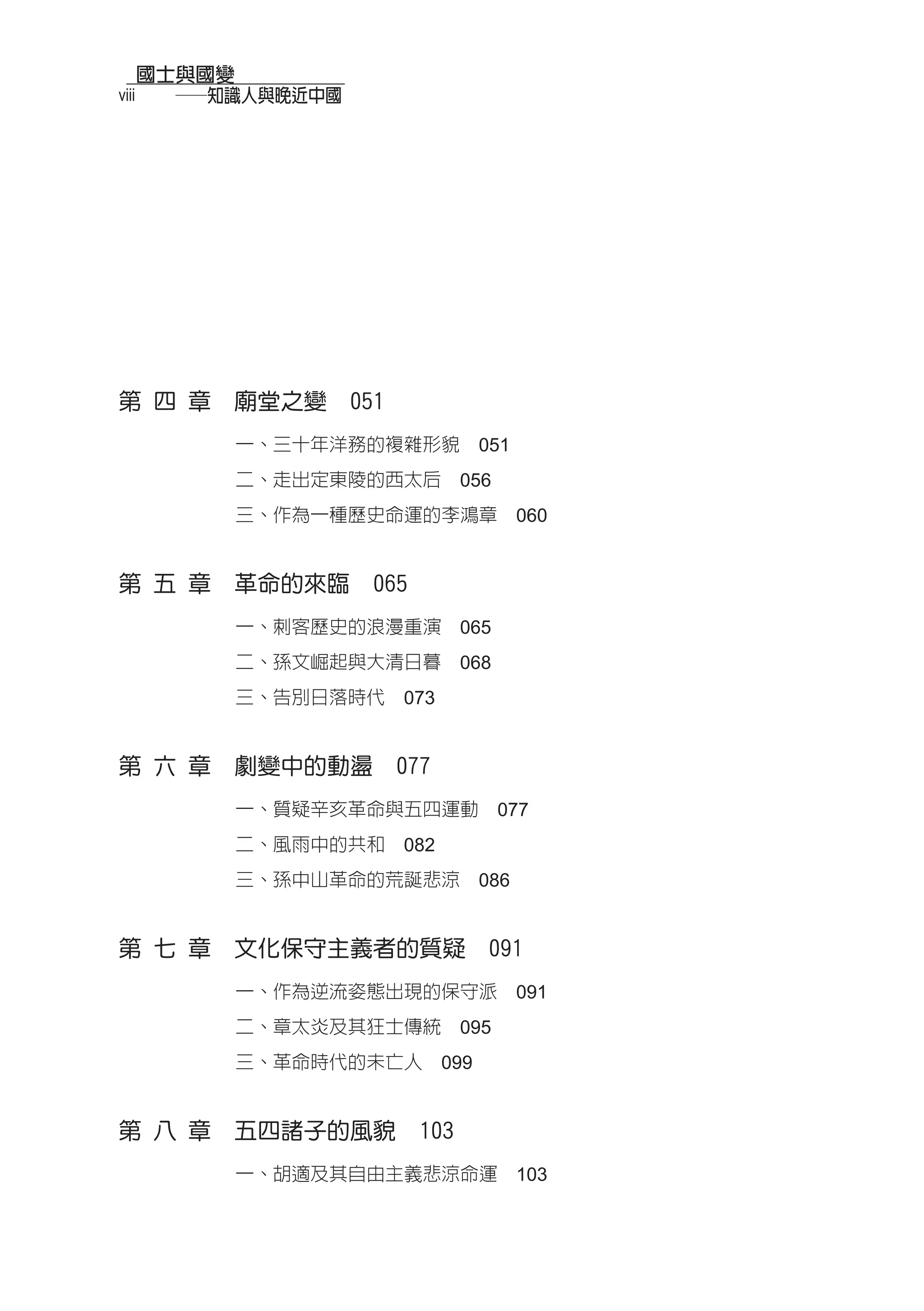 國士與國變
viii 　　──知識人與晚近中國




第 四 章　廟堂之變　051
         一、三十年洋務的複雜形貌　051
         二、走出定東陵的西太后　056
         三、作為一種歷史命運的李鴻章　060


第 五 章　革命的來臨　065
         一、刺客歷史的浪漫重演　065
         二、孫文崛起與大清日暮　068
         三、告別日落時代　073


第 六 章　劇變中的動盪　077
         一、質疑辛亥革命與五四運動　077
         二、風雨中的共和　082
         三、孫中山革命的荒誕悲涼　086


第 七 章　文化保守主義者的質疑　091
         一、作為逆流姿態出現的保守派　091
         二、章太炎及其狂士傳統　095
         三、革命時代的未亡人　099


第 八 章　五四諸子的風貌　103
         一、胡適及其自由主義悲涼命運　103
 