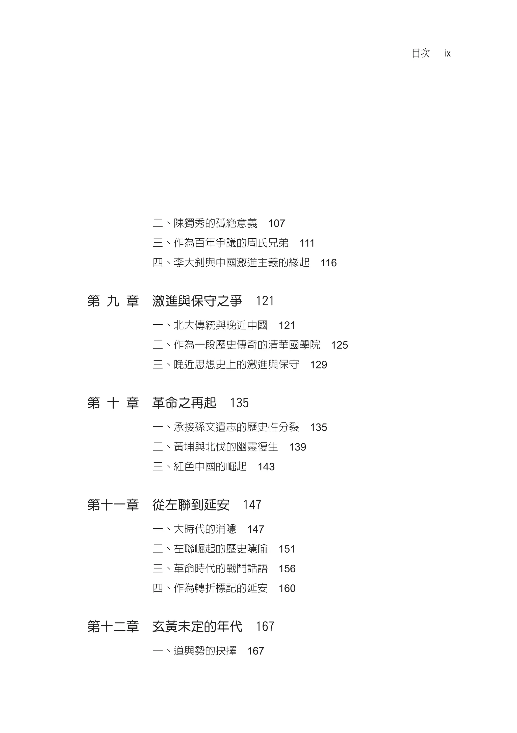 目次   ix




      二、陳獨秀的孤絕意義　107
      三、作為百年爭議的周氏兄弟　111
      四、李大釗與中國激進主義的緣起　116


第 九 章　激進與保守之爭　121
      一、北大傳統與晚近中國　121
      二、作為一段歷史傳奇的清華國學院　125
      三、晚近思想史上的激進與保守　129


第 十 章　革命之再起　135
      一、承接孫文遺志的歷史性分裂　135
      二、黃埔與北伐的幽靈復生　139
      三、紅色中國的崛起　143


第十一章　從左聯到延安　147
      一、大時代的消隱　147
      二、左聯崛起的歷史隱喻　151
      三、革命時代的戰鬥話語　156
      四、作為轉折標記的延安　160


第十二章　玄黃未定的年代　167
      一、道與勢的抉擇　167
 