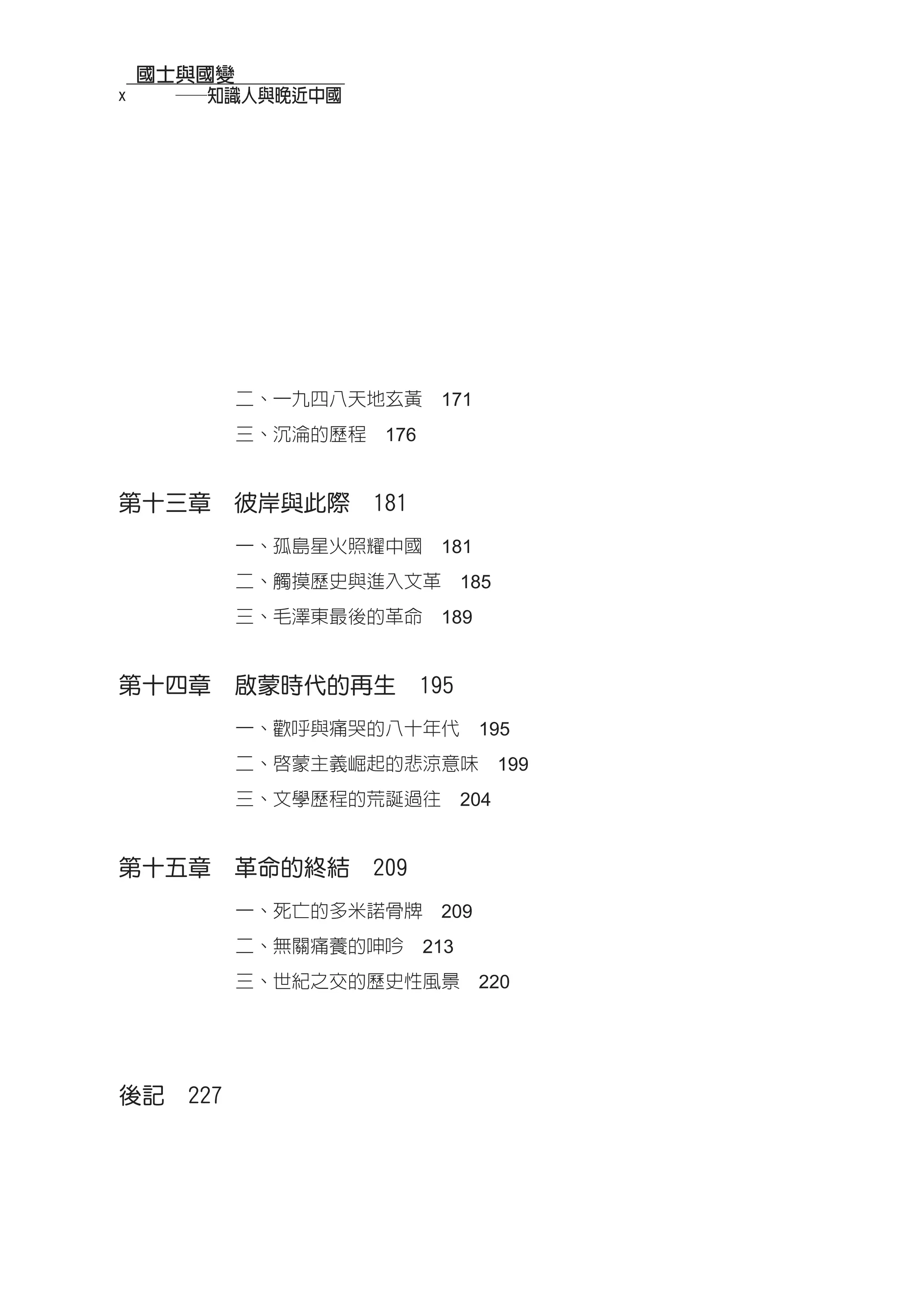 國士與國變
x   　　──知識人與晚近中國




            二、一九四八天地玄黃　171
            三、沉淪的歷程　176


第十三章　彼岸與此際　181
            一、孤島星火照耀中國　181
            二、觸摸歷史與進入文革　185
            三、毛澤東最後的革命　189


第十四章　啟蒙時代的再生　195
            一、歡呼與痛哭的八十年代　195
            二、啟蒙主義崛起的悲涼意味　199
            三、文學歷程的荒誕過往　204


第十五章　革命的終結　209
            一、死亡的多米諾骨牌　209
            二、無關痛養的呻吟　213
            三、世紀之交的歷史性風景　220




後記　227
 