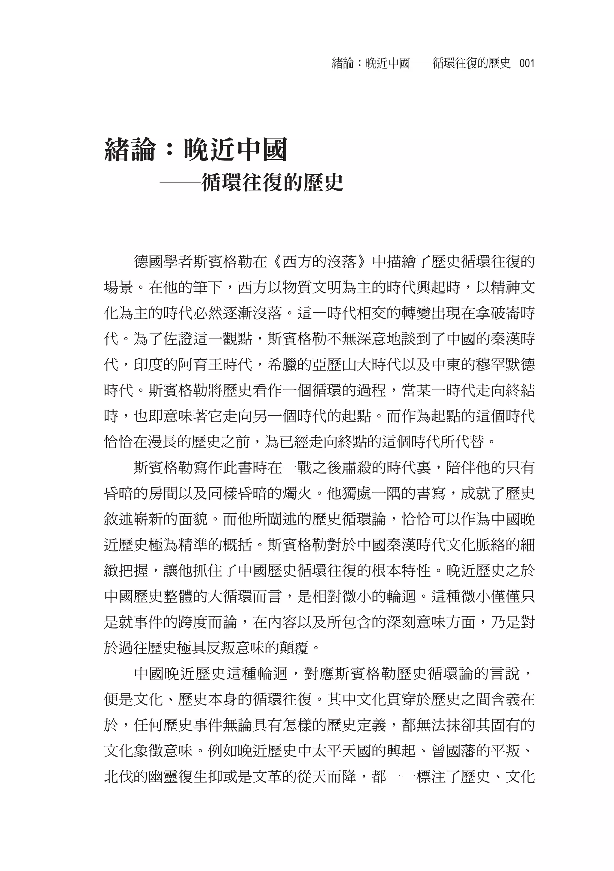 緒論：晚近中國――循環往復的歷史 001




緒論：晚近中國
   ――循環往復的歷史


  德國學者斯賓格勒在《西方的沒落》中描繪了歷史循環往復的
場景。在他的筆下，西方以物質文明為主的時代興起時，以精神文
化為主的時代必然逐漸沒落。這一時代相交的轉變出現在拿破崙時
代。為了佐證這一觀點，斯賓格勒不無深意地談到了中國的秦漢時
代，印度的阿育王時代，希臘的亞歷山大時代以及中東的穆罕默德
時代。斯賓格勒將歷史看作一個循環的過程，當某一時代走向終結
時，也即意味著它走向另一個時代的起點。而作為起點的這個時代
恰恰在漫長的歷史之前，為已經走向終點的這個時代所代替。
  斯賓格勒寫作此書時在一戰之後肅殺的時代裏，陪伴他的只有
昏暗的房間以及同樣昏暗的燭火。他獨處一隅的書寫，成就了歷史
敘述嶄新的面貌。而他所闡述的歷史循環論，恰恰可以作為中國晚
近歷史極為精準的概括。斯賓格勒對於中國秦漢時代文化脈絡的細
緻把握，讓他抓住了中國歷史循環往復的根本特性。晚近歷史之於
中國歷史整體的大循環而言，是相對微小的輪迴。這種微小僅僅只
是就事件的跨度而論，在內容以及所包含的深刻意味方面，乃是對
於過往歷史極具反叛意味的顛覆。
  中國晚近歷史這種輪迴，對應斯賓格勒歷史循環論的言說，
便是文化、歷史本身的循環往復。其中文化貫穿於歷史之間含義在
於，任何歷史事件無論具有怎樣的歷史定義，都無法抹卻其固有的
文化象徵意味。例如晚近歷史中太平天國的興起、曾國藩的平叛、
北伐的幽靈復生抑或是文革的從天而降，都一一標注了歷史、文化
 