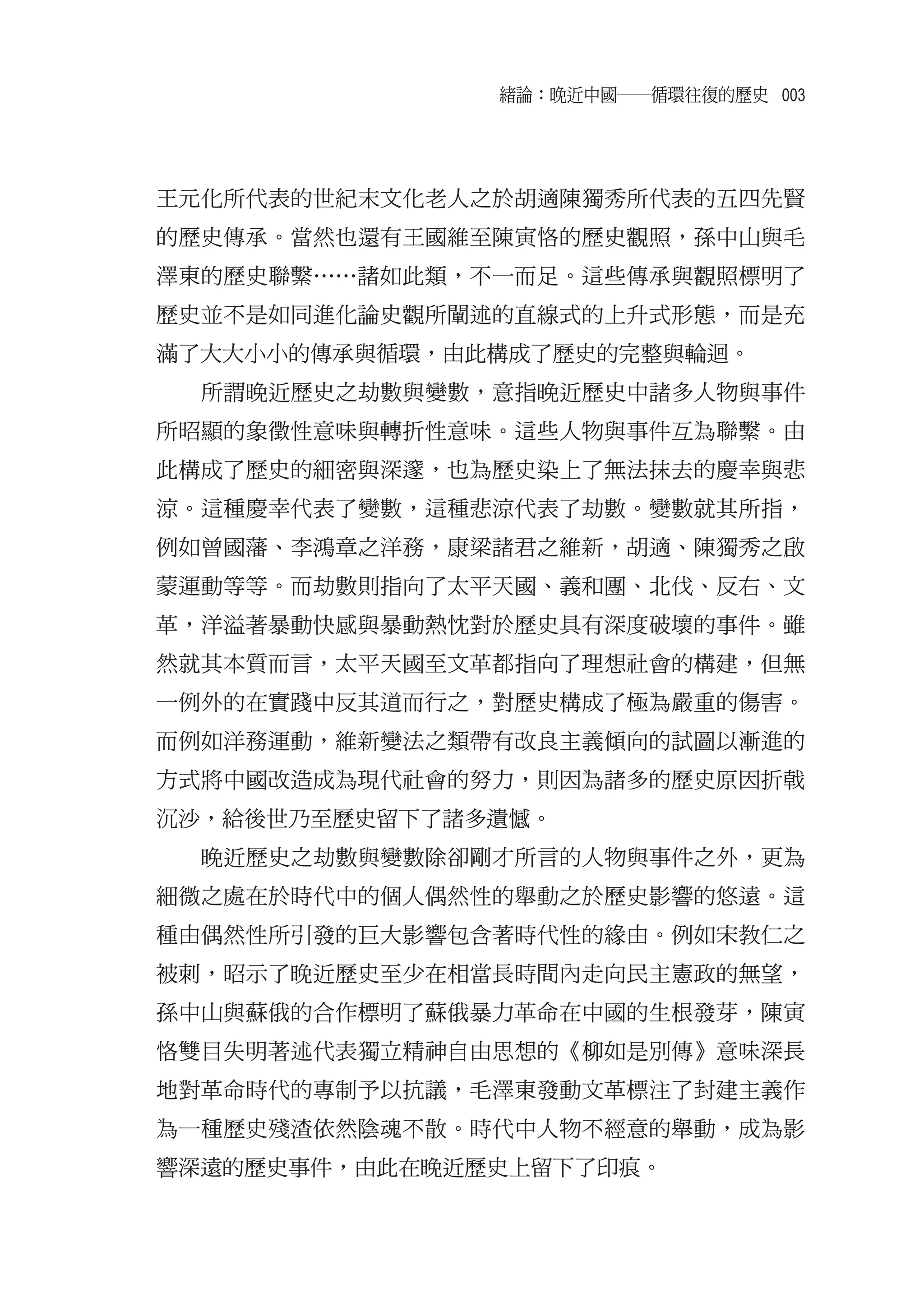 緒論：晚近中國――循環往復的歷史 003




王元化所代表的世紀末文化老人之於胡適陳獨秀所代表的五四先賢
的歷史傳承。當然也還有王國維至陳寅恪的歷史觀照，孫中山與毛
澤東的歷史聯繫……諸如此類，不一而足。這些傳承與觀照標明了
歷史並不是如同進化論史觀所闡述的直線式的上升式形態，而是充
滿了大大小小的傳承與循環，由此構成了歷史的完整與輪迴。
  所謂晚近歷史之劫數與變數，意指晚近歷史中諸多人物與事件
所昭顯的象徵性意味與轉折性意味。這些人物與事件互為聯繫。由
此構成了歷史的細密與深邃，也為歷史染上了無法抹去的慶幸與悲
涼。這種慶幸代表了變數，這種悲涼代表了劫數。變數就其所指，
例如曾國藩、李鴻章之洋務，康梁諸君之維新，胡適、陳獨秀之啟
蒙運動等等。而劫數則指向了太平天國、義和團、北伐、反右、文
革，洋溢著暴動快感與暴動熱忱對於歷史具有深度破壞的事件。雖
然就其本質而言，太平天國至文革都指向了理想社會的構建，但無
一例外的在實踐中反其道而行之，對歷史構成了極為嚴重的傷害。
而例如洋務運動，維新變法之類帶有改良主義傾向的試圖以漸進的
方式將中國改造成為現代社會的努力，則因為諸多的歷史原因折戟
沉沙，給後世乃至歷史留下了諸多遺憾。
  晚近歷史之劫數與變數除卻剛才所言的人物與事件之外，更為
細微之處在於時代中的個人偶然性的舉動之於歷史影響的悠遠。這
種由偶然性所引發的巨大影響包含著時代性的緣由。例如宋教仁之
被刺，昭示了晚近歷史至少在相當長時間內走向民主憲政的無望，
孫中山與蘇俄的合作標明了蘇俄暴力革命在中國的生根發芽，陳寅
恪雙目失明著述代表獨立精神自由思想的《柳如是別傳》意味深長
地對革命時代的專制予以抗議，毛澤東發動文革標注了封建主義作
為一種歷史殘渣依然陰魂不散。時代中人物不經意的舉動，成為影
響深遠的歷史事件，由此在晚近歷史上留下了印痕。
 