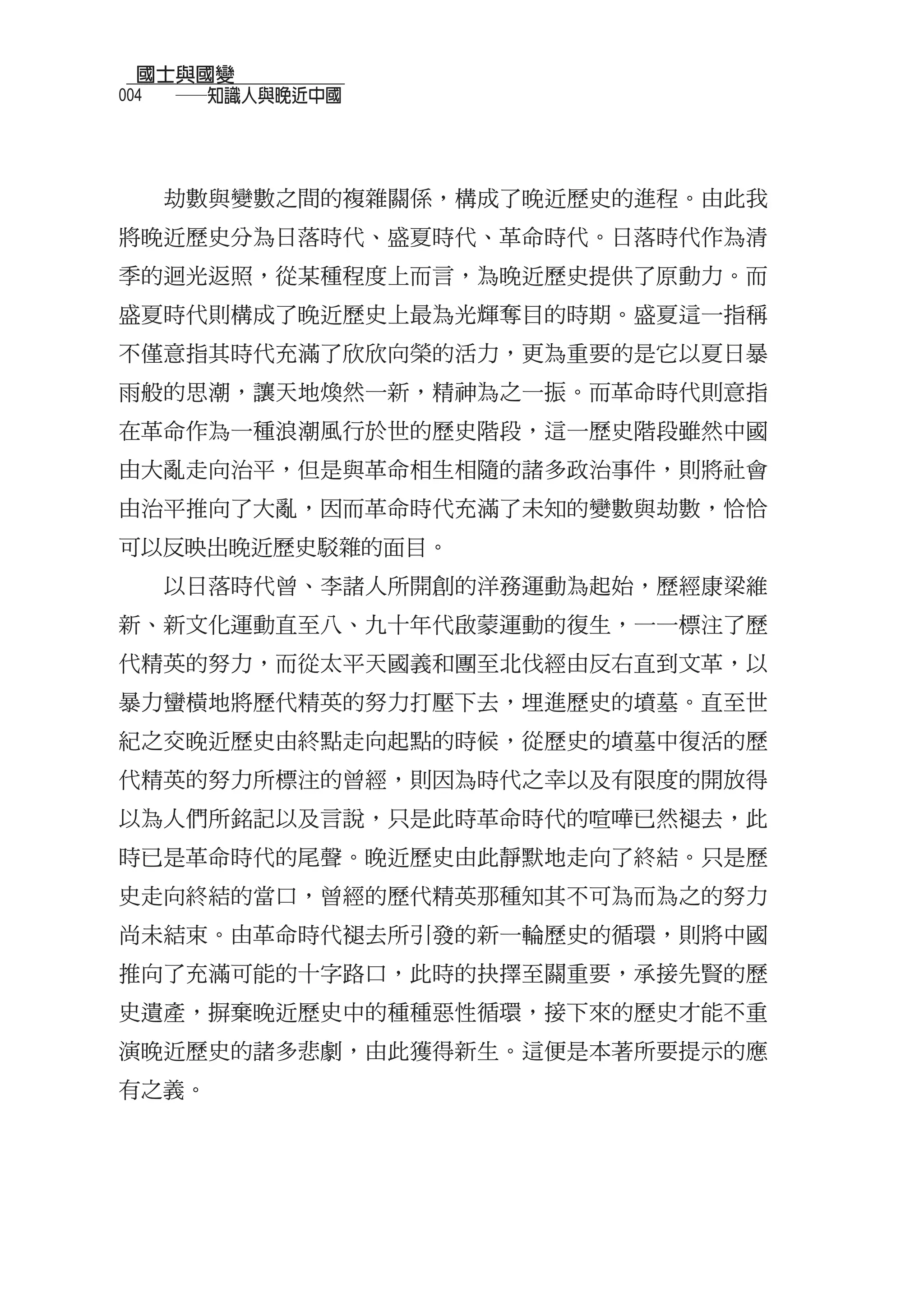 國士與國變
004
  　　──知識人與晚近中國



  劫數與變數之間的複雜關係，構成了晚近歷史的進程。由此我
將晚近歷史分為日落時代、盛夏時代、革命時代。日落時代作為清
季的迴光返照，從某種程度上而言，為晚近歷史提供了原動力。而
盛夏時代則構成了晚近歷史上最為光輝奪目的時期。盛夏這一指稱
不僅意指其時代充滿了欣欣向榮的活力，更為重要的是它以夏日暴
雨般的思潮，讓天地煥然一新，精神為之一振。而革命時代則意指
在革命作為一種浪潮風行於世的歷史階段，這一歷史階段雖然中國
由大亂走向治平，但是與革命相生相隨的諸多政治事件，則將社會
由治平推向了大亂，因而革命時代充滿了未知的變數與劫數，恰恰
可以反映出晚近歷史駁雜的面目。
  以日落時代曾、李諸人所開創的洋務運動為起始，歷經康梁維
新、新文化運動直至八、九十年代啟蒙運動的復生，一一標注了歷
代精英的努力，而從太平天國義和團至北伐經由反右直到文革，以
暴力蠻橫地將歷代精英的努力打壓下去，埋進歷史的墳墓。直至世
紀之交晚近歷史由終點走向起點的時候，從歷史的墳墓中復活的歷
代精英的努力所標注的曾經，則因為時代之幸以及有限度的開放得
以為人們所銘記以及言說，只是此時革命時代的喧嘩已然褪去，此
時已是革命時代的尾聲。晚近歷史由此靜默地走向了終結。只是歷
史走向終結的當口，曾經的歷代精英那種知其不可為而為之的努力
尚未結束。由革命時代褪去所引發的新一輪歷史的循環，則將中國
推向了充滿可能的十字路口，此時的抉擇至關重要，承接先賢的歷
史遺產，摒棄晚近歷史中的種種惡性循環，接下來的歷史才能不重
演晚近歷史的諸多悲劇，由此獲得新生。這便是本著所要提示的應
有之義。
 