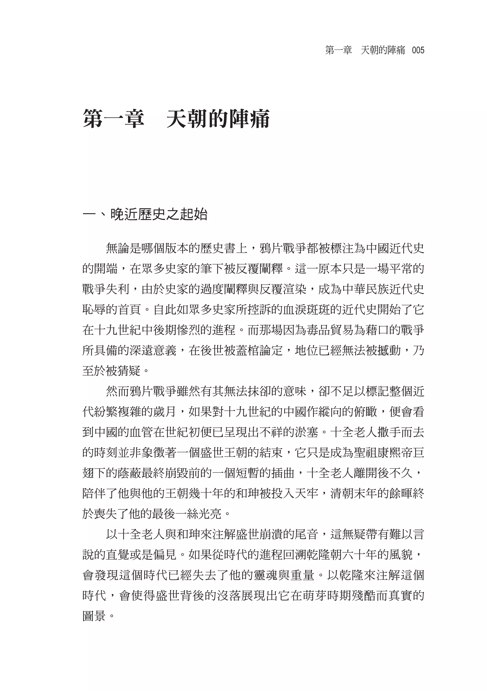 第一章　天朝的陣痛 005




第一章　天朝的陣痛



一、晚近歷史之起始

  無論是哪個版本的歷史書上，鴉片戰爭都被標注為中國近代史
的開端，在眾多史家的筆下被反覆闡釋。這一原本只是一場平常的
戰爭失利，由於史家的過度闡釋與反覆渲染，成為中華民族近代史
恥辱的首頁。自此如眾多史家所控訴的血淚斑斑的近代史開始了它
在十九世紀中後期慘烈的進程。而那場因為毒品貿易為藉口的戰爭
所具備的深遠意義，在後世被蓋棺論定，地位已經無法被撼動，乃
至於被猜疑。
  然而鴉片戰爭雖然有其無法抹卻的意味，卻不足以標記整個近
代紛繁複雜的歲月，如果對十九世紀的中國作縱向的俯瞰，便會看
到中國的血管在世紀初便已呈現出不祥的淤塞。十全老人撒手而去
的時刻並非象徵著一個盛世王朝的結束，它只是成為聖祖康熙帝巨
翅下的蔭蔽最終崩毀前的一個短暫的插曲，十全老人離開後不久，
陪伴了他與他的王朝幾十年的和珅被投入天牢，清朝末年的餘暉終
於喪失了他的最後一絲光亮。
  以十全老人與和珅來注解盛世崩潰的尾音，這無疑帶有難以言
說的直覺或是偏見。如果從時代的進程回溯乾隆朝六十年的風貌，
會發現這個時代已經失去了他的靈魂與重量。以乾隆來注解這個
時代，會使得盛世背後的沒落展現出它在萌芽時期殘酷而真實的
圖景。
 