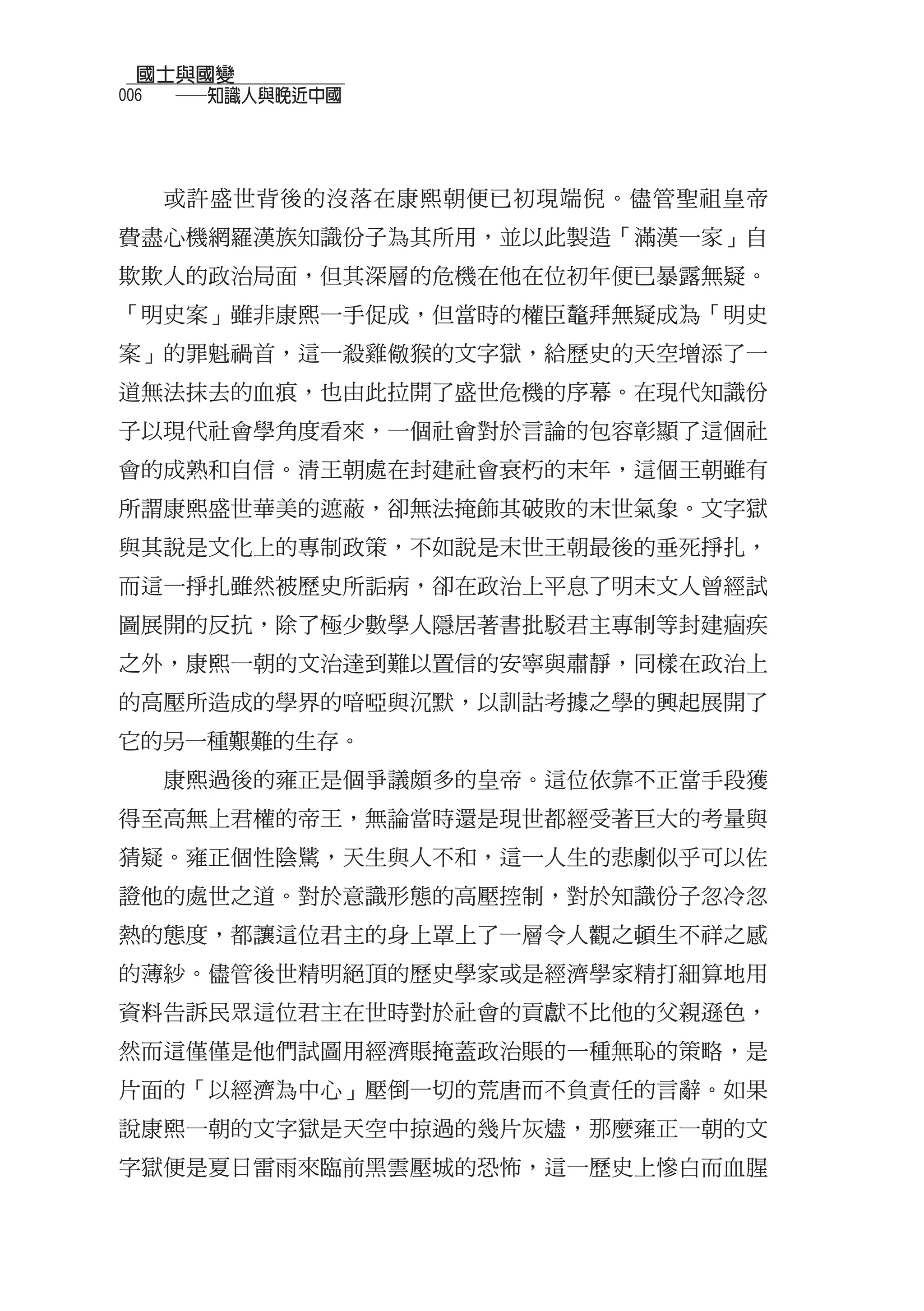 國士與國變
006
  　　──知識人與晚近中國



  或許盛世背後的沒落在康熙朝便已初現端倪。儘管聖祖皇帝
費盡心機網羅漢族知識份子為其所用，並以此製造「滿漢一家」自
欺欺人的政治局面，但其深層的危機在他在位初年便已暴露無疑。
「明史案」雖非康熙一手促成，但當時的權臣鼇拜無疑成為「明史
案」的罪魁禍首，這一殺雞儆猴的文字獄，給歷史的天空增添了一
道無法抹去的血痕，也由此拉開了盛世危機的序幕。在現代知識份
子以現代社會學角度看來，一個社會對於言論的包容彰顯了這個社
會的成熟和自信。清王朝處在封建社會衰朽的末年，這個王朝雖有
所謂康熙盛世華美的遮蔽，卻無法掩飾其破敗的末世氣象。文字獄
與其說是文化上的專制政策，不如說是末世王朝最後的垂死掙扎，
而這一掙扎雖然被歷史所詬病，卻在政治上平息了明末文人曾經試
圖展開的反抗，除了極少數學人隱居著書批駁君主專制等封建痼疾
之外，康熙一朝的文治達到難以置信的安寧與肅靜，同樣在政治上
的高壓所造成的學界的喑啞與沉默，以訓詁考據之學的興起展開了
它的另一種艱難的生存。
  康熙過後的雍正是個爭議頗多的皇帝。這位依靠不正當手段獲
得至高無上君權的帝王，無論當時還是現世都經受著巨大的考量與
猜疑。雍正個性陰騭，天生與人不和，這一人生的悲劇似乎可以佐
證他的處世之道。對於意識形態的高壓控制，對於知識份子忽冷忽
熱的態度，都讓這位君主的身上罩上了一層令人觀之頓生不祥之感
的薄紗。儘管後世精明絕頂的歷史學家或是經濟學家精打細算地用
資料告訴民眾這位君主在世時對於社會的貢獻不比他的父親遜色，
然而這僅僅是他們試圖用經濟賬掩蓋政治賬的一種無恥的策略，是
片面的「以經濟為中心」壓倒一切的荒唐而不負責任的言辭。如果
說康熙一朝的文字獄是天空中掠過的幾片灰燼，那麼雍正一朝的文
字獄便是夏日雷雨來臨前黑雲壓城的恐怖，這一歷史上慘白而血腥
 