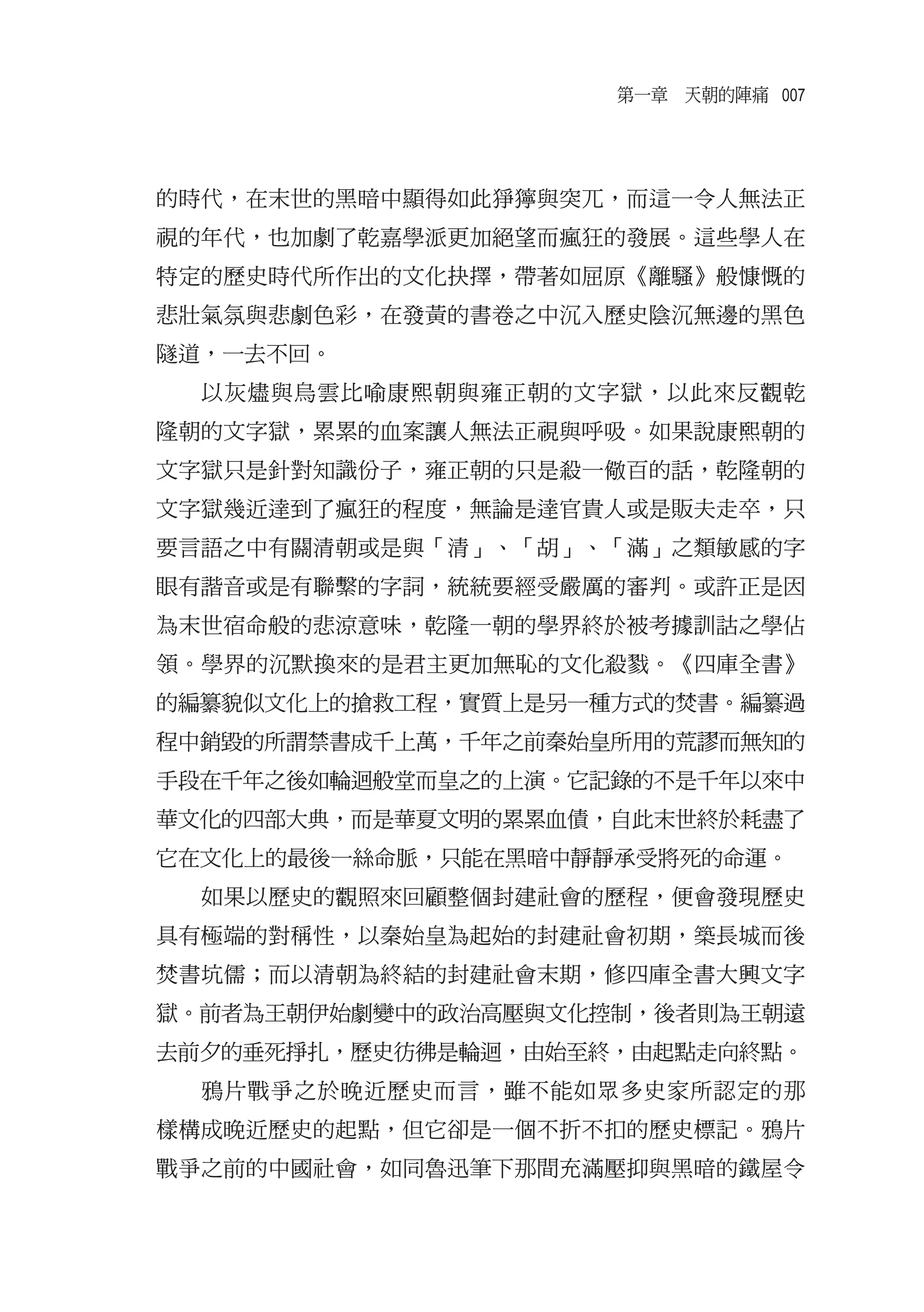 第一章　天朝的陣痛 007




的時代，在末世的黑暗中顯得如此猙獰與突兀，而這一令人無法正
視的年代，也加劇了乾嘉學派更加絕望而瘋狂的發展。這些學人在
特定的歷史時代所作出的文化抉擇，帶著如屈原《離騷》般慷慨的
悲壯氣氛與悲劇色彩，在發黃的書卷之中沉入歷史陰沉無邊的黑色
隧道，一去不回。
  以灰燼與烏雲比喻康熙朝與雍正朝的文字獄，以此來反觀乾
隆朝的文字獄，累累的血案讓人無法正視與呼吸。如果說康熙朝的
文字獄只是針對知識份子，雍正朝的只是殺一儆百的話，乾隆朝的
文字獄幾近達到了瘋狂的程度，無論是達官貴人或是販夫走卒，只
要言語之中有關清朝或是與「清」、「胡」、「滿」之類敏感的字
眼有諧音或是有聯繫的字詞，統統要經受嚴厲的審判。或許正是因
為末世宿命般的悲涼意味，乾隆一朝的學界終於被考據訓詁之學佔
領。學界的沉默換來的是君主更加無恥的文化殺戮。《四庫全書》
的編纂貌似文化上的搶救工程，實質上是另一種方式的焚書。編纂過
程中銷毀的所謂禁書成千上萬，千年之前秦始皇所用的荒謬而無知的
手段在千年之後如輪迴般堂而皇之的上演。它記錄的不是千年以來中
華文化的四部大典，而是華夏文明的累累血債，自此末世終於耗盡了
它在文化上的最後一絲命脈，只能在黑暗中靜靜承受將死的命運。
  如果以歷史的觀照來回顧整個封建社會的歷程，便會發現歷史
具有極端的對稱性，以秦始皇為起始的封建社會初期，築長城而後
焚書坑儒；而以清朝為終結的封建社會末期，修四庫全書大興文字
獄。前者為王朝伊始劇變中的政治高壓與文化控制，後者則為王朝遠
去前夕的垂死掙扎，歷史彷彿是輪迴，由始至終，由起點走向終點。
  鴉片戰爭之於晚近歷史而言，雖不能如眾多史家所認定的那
樣構成晚近歷史的起點，但它卻是一個不折不扣的歷史標記。鴉片
戰爭之前的中國社會，如同魯迅筆下那間充滿壓抑與黑暗的鐵屋令
 