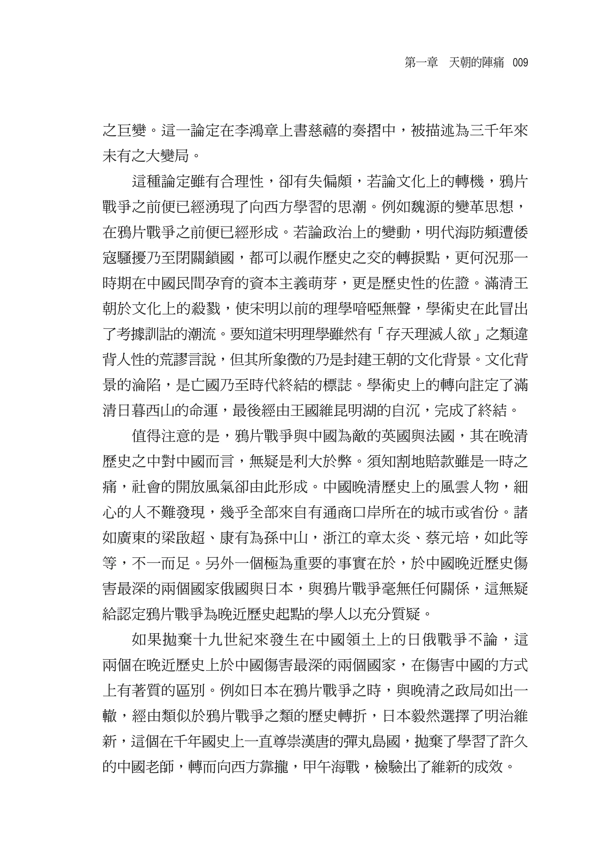 第一章　天朝的陣痛 009




之巨變。這一論定在李鴻章上書慈禧的奏摺中，被描述為三千年來
未有之大變局。
  這種論定雖有合理性，卻有失偏頗，若論文化上的轉機，鴉片
戰爭之前便已經湧現了向西方學習的思潮。例如魏源的變革思想，
在鴉片戰爭之前便已經形成。若論政治上的變動，明代海防頻遭倭
寇騷擾乃至閉關鎖國，都可以視作歷史之交的轉捩點，更何況那一
時期在中國民間孕育的資本主義萌芽，更是歷史性的佐證。滿清王
朝於文化上的殺戮，使宋明以前的理學喑啞無聲，學術史在此冒出
了考據訓詁的潮流。要知道宋明理學雖然有「存天理滅人欲」之類違
背人性的荒謬言說，但其所象徵的乃是封建王朝的文化背景。文化背
景的淪陷，是亡國乃至時代終結的標誌。學術史上的轉向註定了滿
清日暮西山的命運，最後經由王國維昆明湖的自沉，完成了終結。
  值得注意的是，鴉片戰爭與中國為敵的英國與法國，其在晚清
歷史之中對中國而言，無疑是利大於弊。須知割地賠款雖是一時之
痛，社會的開放風氣卻由此形成。中國晚清歷史上的風雲人物，細
心的人不難發現，幾乎全部來自有通商口岸所在的城市或省份。諸
如廣東的梁啟超、康有為孫中山，浙江的章太炎、蔡元培，如此等
等，不一而足。另外一個極為重要的事實在於，於中國晚近歷史傷
害最深的兩個國家俄國與日本，與鴉片戰爭毫無任何關係，這無疑
給認定鴉片戰爭為晚近歷史起點的學人以充分質疑。
  如果拋棄十九世紀來發生在中國領土上的日俄戰爭不論，這
兩個在晚近歷史上於中國傷害最深的兩個國家，在傷害中國的方式
上有著質的區別。例如日本在鴉片戰爭之時，與晚清之政局如出一
轍，經由類似於鴉片戰爭之類的歷史轉折，日本毅然選擇了明治維
新，這個在千年國史上一直尊崇漢唐的彈丸島國，拋棄了學習了許久
的中國老師，轉而向西方靠攏，甲午海戰，檢驗出了維新的成效。
 