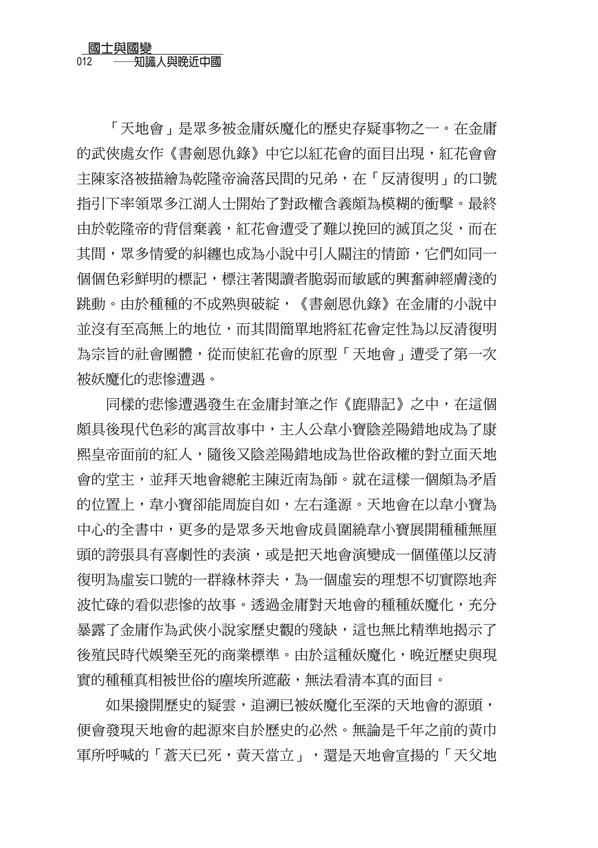 國士與國變
012
  　　──知識人與晚近中國



  「天地會」是眾多被金庸妖魔化的歷史存疑事物之一。在金庸
的武俠處女作《書劍恩仇錄》中它以紅花會的面目出現，紅花會會
主陳家洛被描繪為乾隆帝淪落民間的兄弟，在「反清復明」的口號
指引下率領眾多江湖人士開始了對政權含義頗為模糊的衝擊。最終
由於乾隆帝的背信棄義，紅花會遭受了難以挽回的滅頂之災，而在
其間，眾多情愛的糾纏也成為小說中引人關注的情節，它們如同一
個個色彩鮮明的標記，標注著閱讀者脆弱而敏感的興奮神經膚淺的
跳動。由於種種的不成熟與破綻，《書劍恩仇錄》在金庸的小說中
並沒有至高無上的地位，而其間簡單地將紅花會定性為以反清復明
為宗旨的社會團體，從而使紅花會的原型「天地會」遭受了第一次
被妖魔化的悲慘遭遇。
  同樣的悲慘遭遇發生在金庸封筆之作《鹿鼎記》之中，在這個
頗具後現代色彩的寓言故事中，主人公韋小寶陰差陽錯地成為了康
熙皇帝面前的紅人，隨後又陰差陽錯地成為世俗政權的對立面天地
會的堂主，並拜天地會總舵主陳近南為師。就在這樣一個頗為矛盾
的位置上，韋小寶卻能周旋自如，左右逢源。天地會在以韋小寶為
中心的全書中，更多的是眾多天地會成員圍繞韋小寶展開種種無厘
頭的誇張具有喜劇性的表演，或是把天地會演變成一個僅僅以反清
復明為虛妄口號的一群綠林莽夫，為一個虛妄的理想不切實際地奔
波忙碌的看似悲慘的故事。透過金庸對天地會的種種妖魔化，充分
暴露了金庸作為武俠小說家歷史觀的殘缺，這也無比精準地揭示了
後殖民時代娛樂至死的商業標準。由於這種妖魔化，晚近歷史與現
實的種種真相被世俗的塵埃所遮蔽，無法看清本真的面目。
  如果撥開歷史的疑雲，追溯已被妖魔化至深的天地會的源頭，
便會發現天地會的起源來自於歷史的必然。無論是千年之前的黃巾
軍所呼喊的「蒼天已死，黃天當立」，還是天地會宣揚的「天父地
 