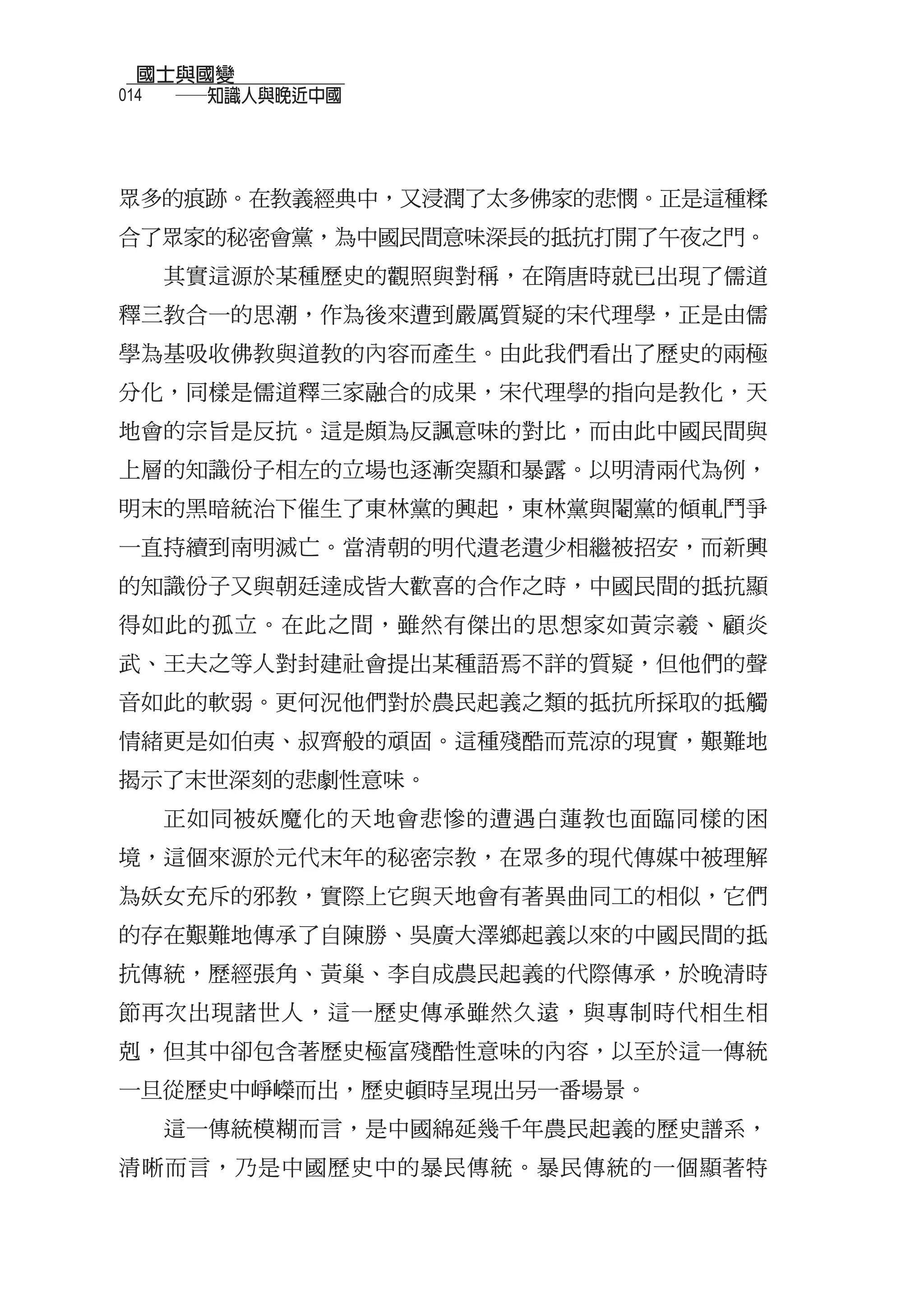 國士與國變
014
  　　──知識人與晚近中國



眾多的痕跡。在教義經典中，又浸潤了太多佛家的悲憫。正是這種糅
合了眾家的秘密會黨，為中國民間意味深長的抵抗打開了午夜之門。
  其實這源於某種歷史的觀照與對稱，在隋唐時就已出現了儒道
釋三教合一的思潮，作為後來遭到嚴厲質疑的宋代理學，正是由儒
學為基吸收佛教與道教的內容而產生。由此我們看出了歷史的兩極
分化，同樣是儒道釋三家融合的成果，宋代理學的指向是教化，天
地會的宗旨是反抗。這是頗為反諷意味的對比，而由此中國民間與
上層的知識份子相左的立場也逐漸突顯和暴露。以明清兩代為例，
明末的黑暗統治下催生了東林黨的興起，東林黨與閹黨的傾軋鬥爭
一直持續到南明滅亡。當清朝的明代遺老遺少相繼被招安，而新興
的知識份子又與朝廷達成皆大歡喜的合作之時，中國民間的抵抗顯
得如此的孤立。在此之間，雖然有傑出的思想家如黃宗羲、顧炎
武、王夫之等人對封建社會提出某種語焉不詳的質疑，但他們的聲
音如此的軟弱。更何況他們對於農民起義之類的抵抗所採取的抵觸
情緒更是如伯夷、叔齊般的頑固。這種殘酷而荒涼的現實，艱難地
揭示了末世深刻的悲劇性意味。
  正如同被妖魔化的天地會悲慘的遭遇白蓮教也面臨同樣的困
境，這個來源於元代末年的秘密宗教，在眾多的現代傳媒中被理解
為妖女充斥的邪教，實際上它與天地會有著異曲同工的相似，它們
的存在艱難地傳承了自陳勝、吳廣大澤鄉起義以來的中國民間的抵
抗傳統，歷經張角、黃巢、李自成農民起義的代際傳承，於晚清時
節再次出現諸世人，這一歷史傳承雖然久遠，與專制時代相生相
剋，但其中卻包含著歷史極富殘酷性意味的內容，以至於這一傳統
一旦從歷史中崢嶸而出，歷史頓時呈現出另一番場景。
  這一傳統模糊而言，是中國綿延幾千年農民起義的歷史譜系，
清晰而言，乃是中國歷史中的暴民傳統。暴民傳統的一個顯著特
 