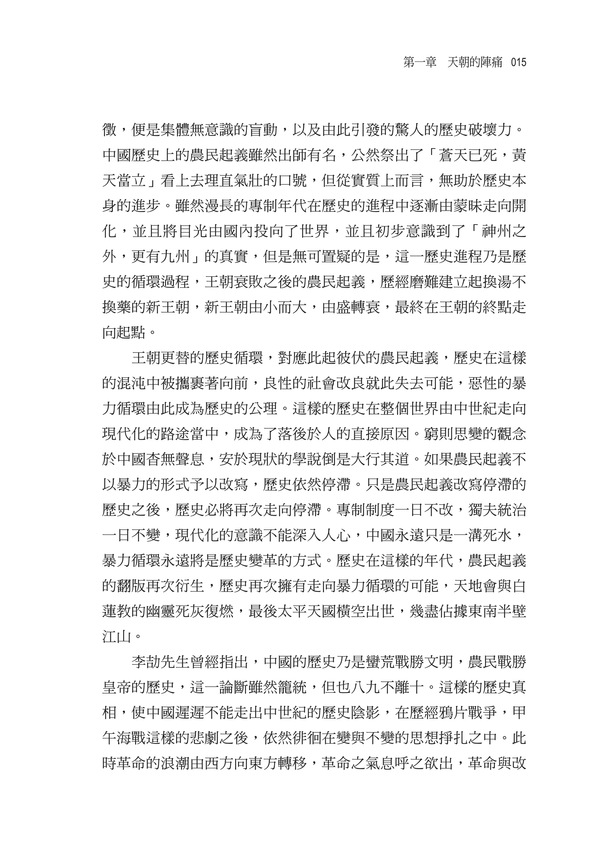 第一章　天朝的陣痛 015




徵，便是集體無意識的盲動，以及由此引發的驚人的歷史破壞力。
中國歷史上的農民起義雖然出師有名，公然祭出了「蒼天已死，黃
天當立」看上去理直氣壯的口號，但從實質上而言，無助於歷史本
身的進步。雖然漫長的專制年代在歷史的進程中逐漸由蒙昧走向開
化，並且將目光由國內投向了世界，並且初步意識到了「神州之
外，更有九州」的真實，但是無可置疑的是，這一歷史進程乃是歷
史的循環過程，王朝衰敗之後的農民起義，歷經磨難建立起換湯不
換藥的新王朝，新王朝由小而大，由盛轉衰，最終在王朝的終點走
向起點。
  王朝更替的歷史循環，對應此起彼伏的農民起義，歷史在這樣
的混沌中被攜裹著向前，良性的社會改良就此失去可能，惡性的暴
力循環由此成為歷史的公理。這樣的歷史在整個世界由中世紀走向
現代化的路途當中，成為了落後於人的直接原因。窮則思變的觀念
於中國杳無聲息，安於現狀的學說倒是大行其道。如果農民起義不
以暴力的形式予以改寫，歷史依然停滯。只是農民起義改寫停滯的
歷史之後，歷史必將再次走向停滯。專制制度一日不改，獨夫統治
一日不變，現代化的意識不能深入人心，中國永遠只是一溝死水，
暴力循環永遠將是歷史變革的方式。歷史在這樣的年代，農民起義
的翻版再次衍生，歷史再次擁有走向暴力循環的可能，天地會與白
蓮教的幽靈死灰復燃，最後太平天國橫空出世，幾盡佔據東南半壁
江山。
  李劼先生曾經指出，中國的歷史乃是蠻荒戰勝文明，農民戰勝
皇帝的歷史，這一論斷雖然籠統，但也八九不離十。這樣的歷史真
相，使中國遲遲不能走出中世紀的歷史陰影，在歷經鴉片戰爭，甲
午海戰這樣的悲劇之後，依然徘徊在變與不變的思想掙扎之中。此
時革命的浪潮由西方向東方轉移，革命之氣息呼之欲出，革命與改
 