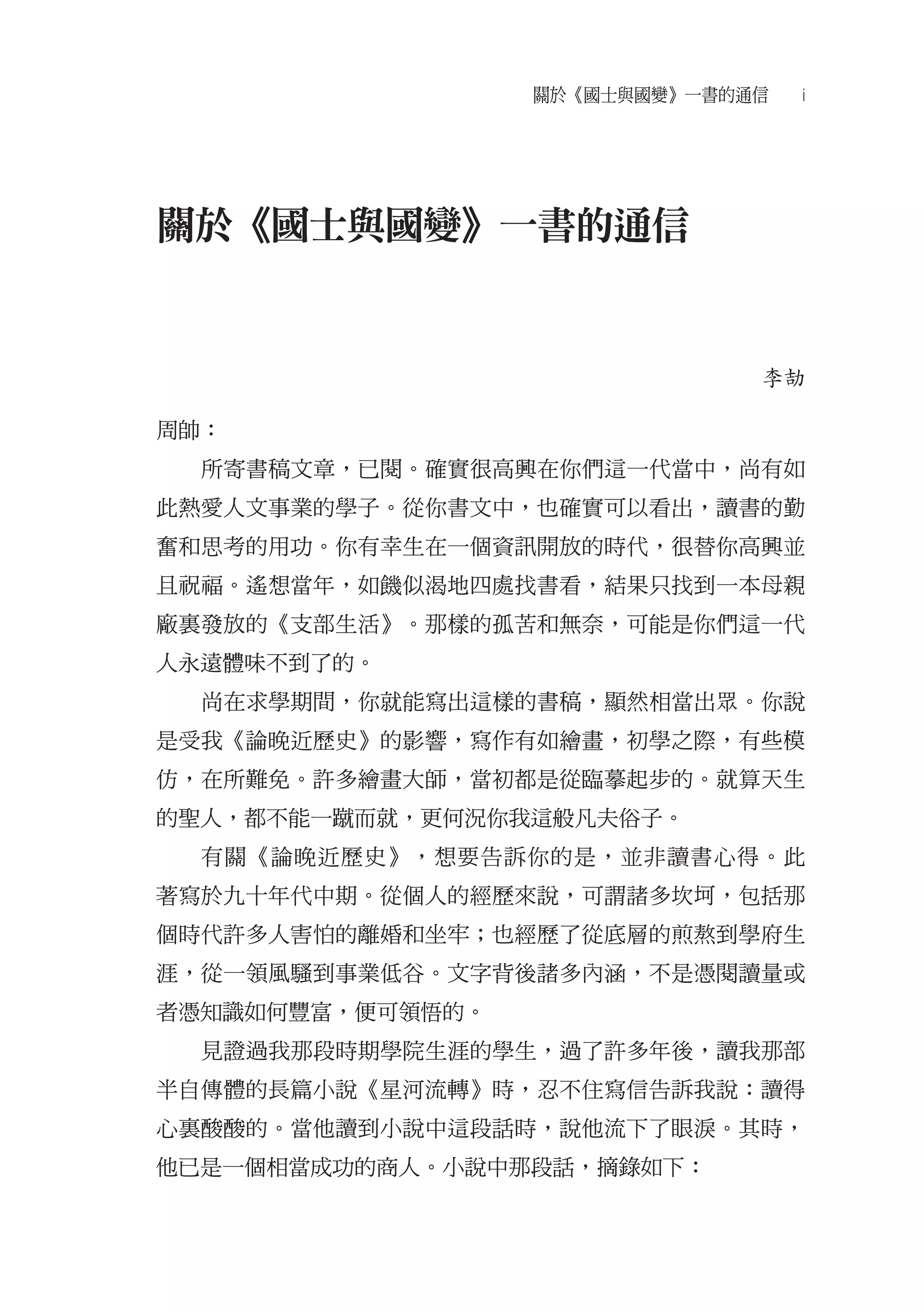 關於《國士與國變》一書的通信   i




關於《國士與國變》一書的通信


                               李劼

周帥：
  所寄書稿文章，已閱。確實很高興在你們這一代當中，尚有如
此熱愛人文事業的學子。從你書文中，也確實可以看出，讀書的勤
奮和思考的用功。你有幸生在一個資訊開放的時代，很替你高興並
且祝福。遙想當年，如饑似渴地四處找書看，結果只找到一本母親
廠裏發放的《支部生活》。那樣的孤苦和無奈，可能是你們這一代
人永遠體味不到了的。
  尚在求學期間，你就能寫出這樣的書稿，顯然相當出眾。你說
是受我《論晚近歷史》的影響，寫作有如繪畫，初學之際，有些模
仿，在所難免。許多繪畫大師，當初都是從臨摹起步的。就算天生
的聖人，都不能一蹴而就，更何況你我這般凡夫俗子。
  有關《論晚近歷史》，想要告訴你的是，並非讀書心得。此
著寫於九十年代中期。從個人的經歷來說，可謂諸多坎坷，包括那
個時代許多人害怕的離婚和坐牢；也經歷了從底層的煎熬到學府生
涯，從一領風騷到事業低谷。文字背後諸多內涵，不是憑閱讀量或
者憑知識如何豐富，便可領悟的。
  見證過我那段時期學院生涯的學生，過了許多年後，讀我那部
半自傳體的長篇小說《星河流轉》時，忍不住寫信告訴我說：讀得
心裏酸酸的。當他讀到小說中這段話時，說他流下了眼淚。其時，
他已是一個相當成功的商人。小說中那段話，摘錄如下：
 