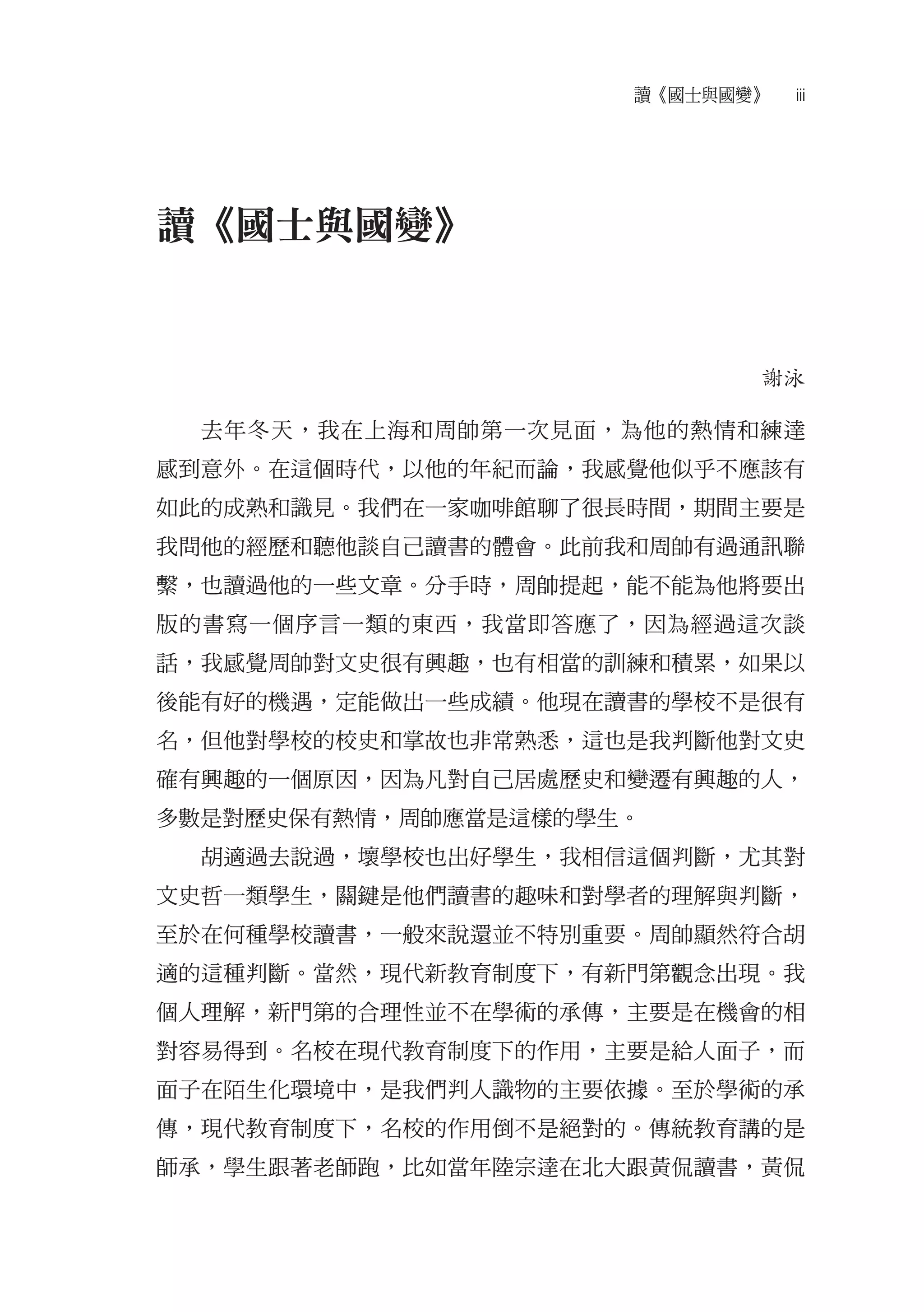 讀《國士與國變》   iii




讀《國士與國變》


                            謝泳

  去年冬天，我在上海和周帥第一次見面，為他的熱情和練達
感到意外。在這個時代，以他的年紀而論，我感覺他似乎不應該有
如此的成熟和識見。我們在一家咖啡館聊了很長時間，期間主要是
我問他的經歷和聽他談自己讀書的體會。此前我和周帥有過通訊聯
繫，也讀過他的一些文章。分手時，周帥提起，能不能為他將要出
版的書寫一個序言一類的東西，我當即答應了，因為經過這次談
話，我感覺周帥對文史很有興趣，也有相當的訓練和積累，如果以
後能有好的機遇，定能做出一些成績。他現在讀書的學校不是很有
名，但他對學校的校史和掌故也非常熟悉，這也是我判斷他對文史
確有興趣的一個原因，因為凡對自己居處歷史和變遷有興趣的人，
多數是對歷史保有熱情，周帥應當是這樣的學生。
  胡適過去說過，壞學校也出好學生，我相信這個判斷，尤其對
文史哲一類學生，關鍵是他們讀書的趣味和對學者的理解與判斷，
至於在何種學校讀書，一般來說還並不特別重要。周帥顯然符合胡
適的這種判斷。當然，現代新教育制度下，有新門第觀念出現。我
個人理解，新門第的合理性並不在學術的承傳，主要是在機會的相
對容易得到。名校在現代教育制度下的作用，主要是給人面子，而
面子在陌生化環境中，是我們判人識物的主要依據。至於學術的承
傳，現代教育制度下，名校的作用倒不是絕對的。傳統教育講的是
師承，學生跟著老師跑，比如當年陸宗達在北大跟黃侃讀書，黃侃
 