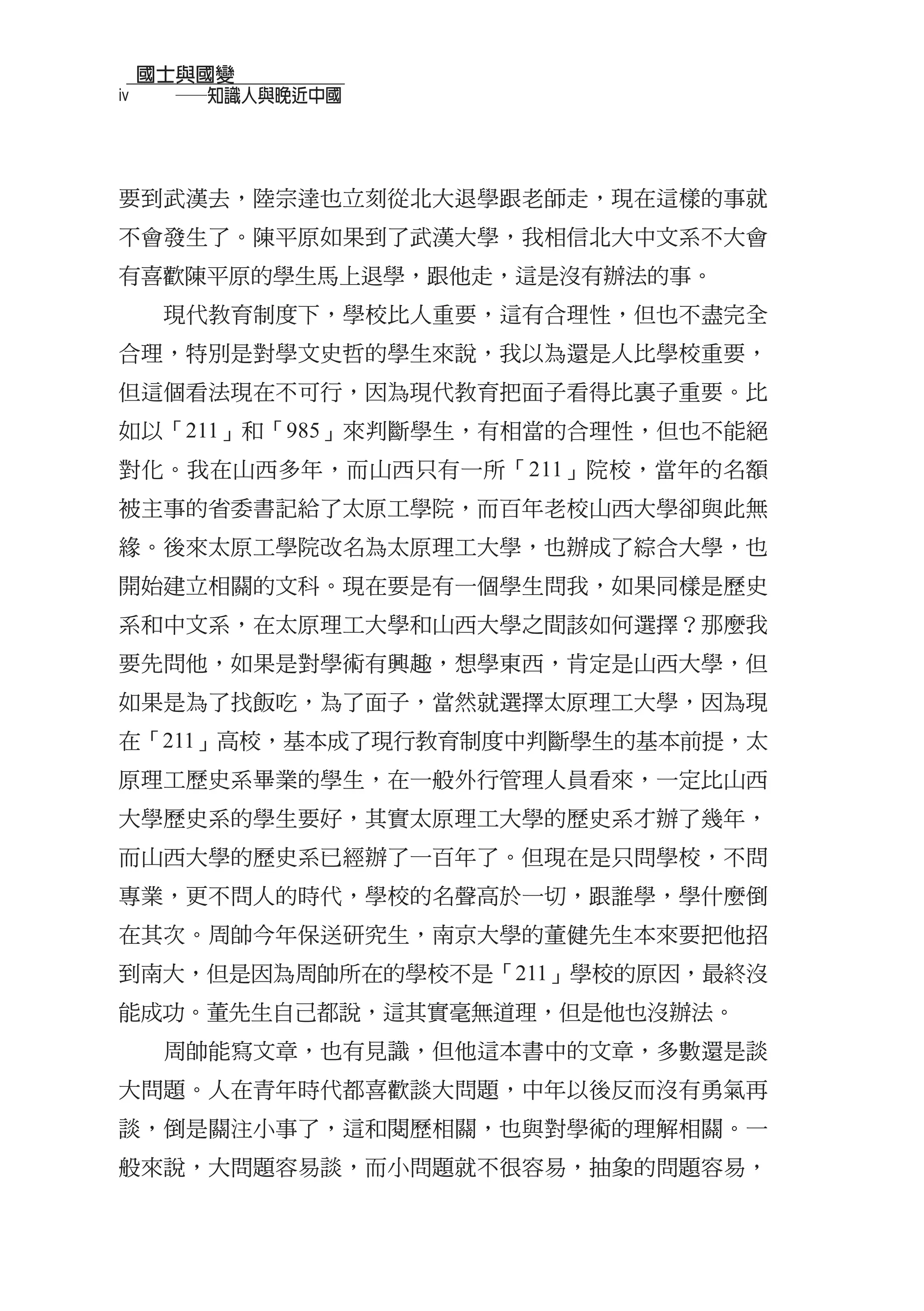 國士與國變
iv   　　──知識人與晚近中國



要到武漢去，陸宗達也立刻從北大退學跟老師走，現在這樣的事就
不會發生了。陳平原如果到了武漢大學，我相信北大中文系不大會
有喜歡陳平原的學生馬上退學，跟他走，這是沒有辦法的事。
      現代教育制度下，學校比人重要，這有合理性，但也不盡完全
合理，特別是對學文史哲的學生來說，我以為還是人比學校重要，
但這個看法現在不可行，因為現代教育把面子看得比裏子重要。比
如以「211」和「985」來判斷學生，有相當的合理性，但也不能絕
對化。我在山西多年，而山西只有一所「211」院校，當年的名額
被主事的省委書記給了太原工學院，而百年老校山西大學卻與此無
緣。後來太原工學院改名為太原理工大學，也辦成了綜合大學，也
開始建立相關的文科。現在要是有一個學生問我，如果同樣是歷史
系和中文系，在太原理工大學和山西大學之間該如何選擇？那麼我
要先問他，如果是對學術有興趣，想學東西，肯定是山西大學，但
如果是為了找飯吃，為了面子，當然就選擇太原理工大學，因為現
在「211」高校，基本成了現行教育制度中判斷學生的基本前提，太
原理工歷史系畢業的學生，在一般外行管理人員看來，一定比山西
大學歷史系的學生要好，其實太原理工大學的歷史系才辦了幾年，
而山西大學的歷史系已經辦了一百年了。但現在是只問學校，不問
專業，更不問人的時代，學校的名聲高於一切，跟誰學，學什麼倒
在其次。周帥今年保送研究生，南京大學的董健先生本來要把他招
到南大，但是因為周帥所在的學校不是「211」學校的原因，最終沒
能成功。董先生自己都說，這其實毫無道理，但是他也沒辦法。
      周帥能寫文章，也有見識，但他這本書中的文章，多數還是談
大問題。人在青年時代都喜歡談大問題，中年以後反而沒有勇氣再
談，倒是關注小事了，這和閱歷相關，也與對學術的理解相關。一
般來說，大問題容易談，而小問題就不很容易，抽象的問題容易，
 