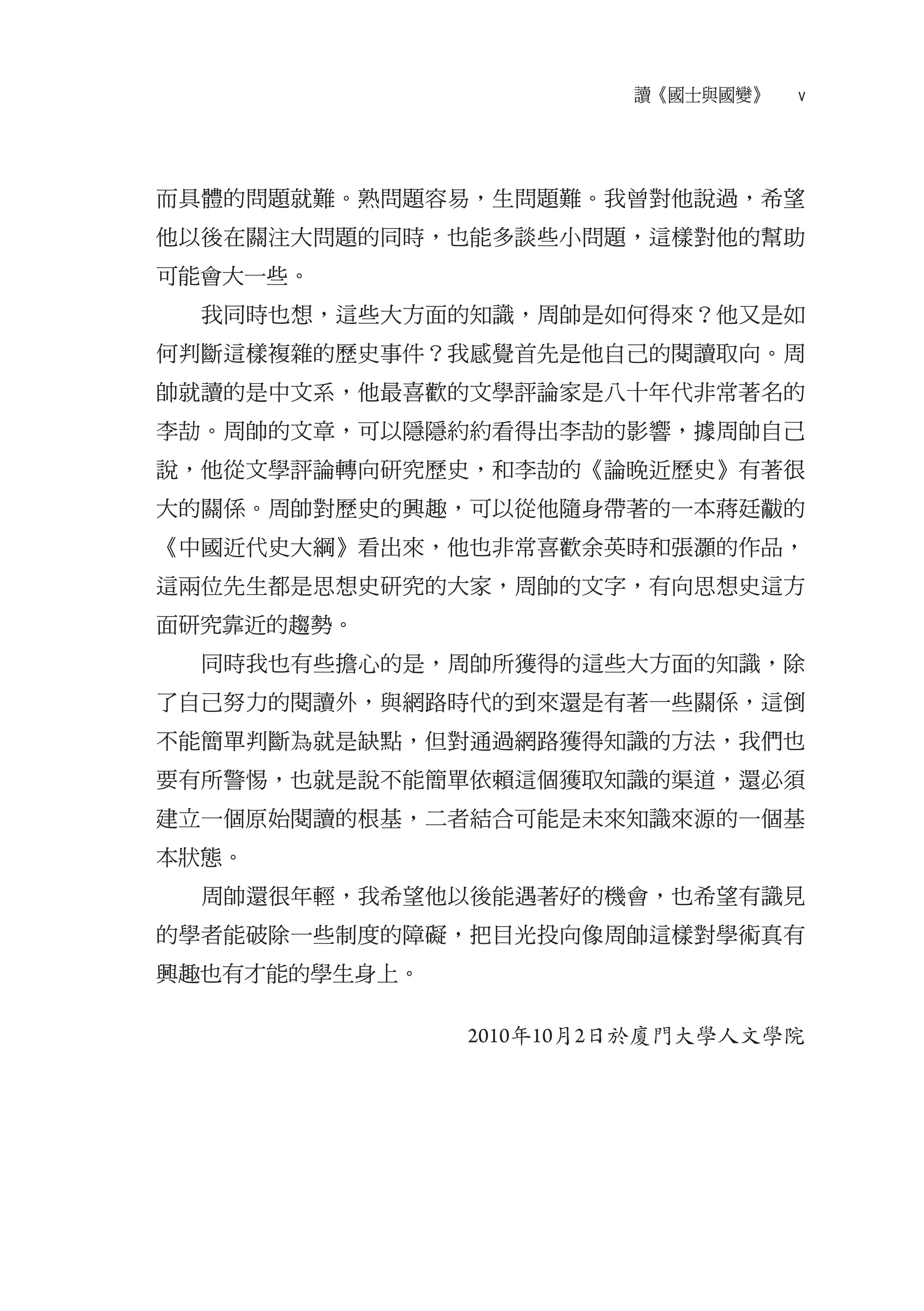 讀《國士與國變》   v




而具體的問題就難。熟問題容易，生問題難。我曾對他說過，希望
他以後在關注大問題的同時，也能多談些小問題，這樣對他的幫助
可能會大一些。
  我同時也想，這些大方面的知識，周帥是如何得來？他又是如
何判斷這樣複雜的歷史事件？我感覺首先是他自己的閱讀取向。周
帥就讀的是中文系，他最喜歡的文學評論家是八十年代非常著名的
李劼。周帥的文章，可以隱隱約約看得出李劼的影響，據周帥自己
說，他從文學評論轉向研究歷史，和李劼的《論晚近歷史》有著很
大的關係。周帥對歷史的興趣，可以從他隨身帶著的一本蔣廷黻的
《中國近代史大綱》看出來，他也非常喜歡余英時和張灝的作品，
這兩位先生都是思想史研究的大家，周帥的文字，有向思想史這方
面研究靠近的趨勢。
  同時我也有些擔心的是，周帥所獲得的這些大方面的知識，除
了自己努力的閱讀外，與網路時代的到來還是有著一些關係，這倒
不能簡單判斷為就是缺點，但對通過網路獲得知識的方法，我們也
要有所警惕，也就是說不能簡單依賴這個獲取知識的渠道，還必須
建立一個原始閱讀的根基，二者結合可能是未來知識來源的一個基
本狀態。
  周帥還很年輕，我希望他以後能遇著好的機會，也希望有識見
的學者能破除一些制度的障礙，把目光投向像周帥這樣對學術真有
興趣也有才能的學生身上。

               2010年10月2日於廈門大學人文學院
 