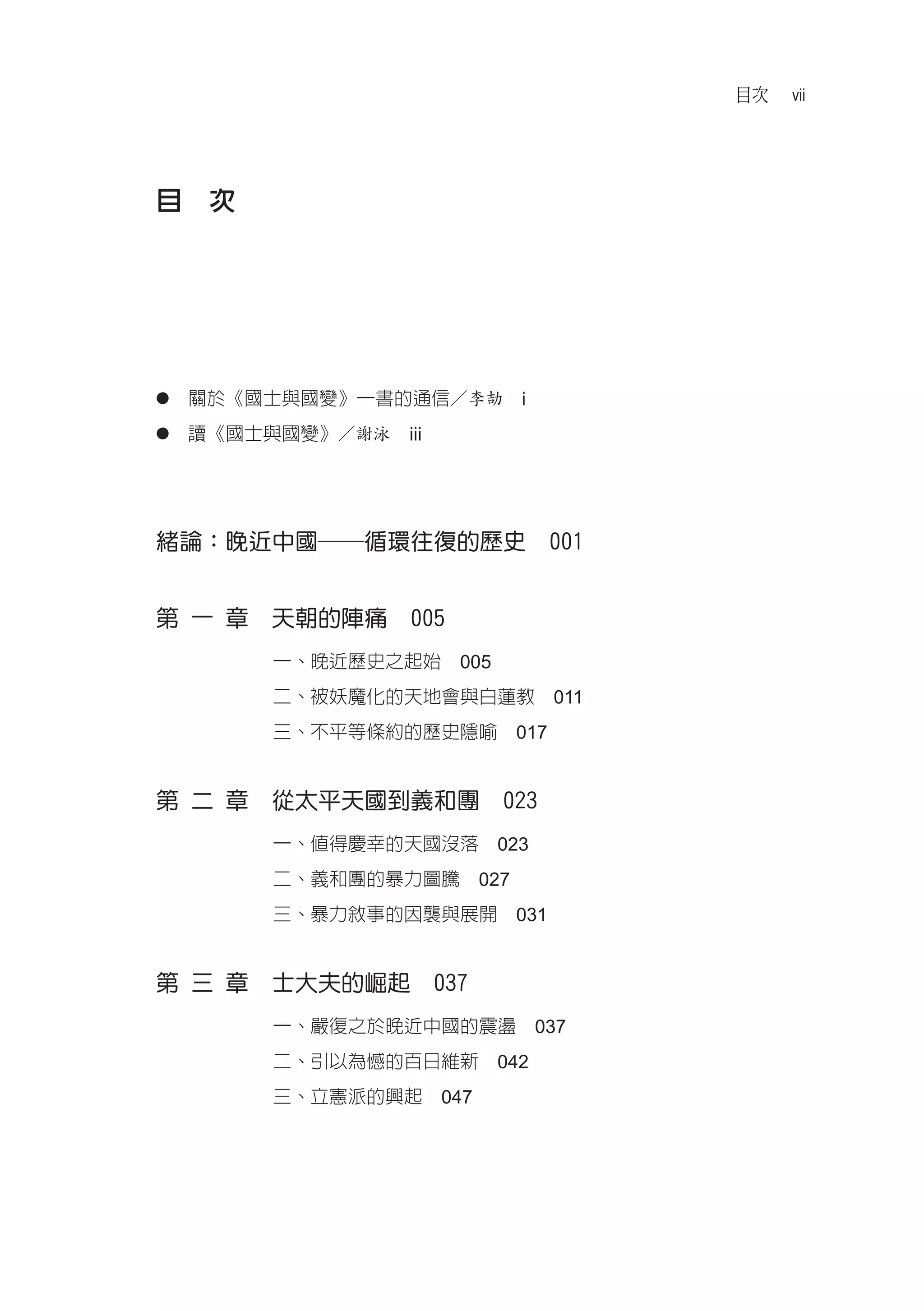 目次   vii




目　次




●　關於《國士與國變》一書的通信／李劼　i

●　讀《國士與國變》／謝泳　iii




緒論：晚近中國──循環往復的歷史　001


第 一 章　天朝的陣痛　005
       一、晚近歷史之起始　005
       二、被妖魔化的天地會與白蓮教　011
       三、不平等條約的歷史隱喻　017


第 二 章　從太平天國到義和團　023
       一、值得慶幸的天國沒落　023
       二、義和團的暴力圖騰　027
       三、暴力敘事的因襲與展開　031


第 三 章　士大夫的崛起　037
       一、嚴復之於晚近中國的震盪　037
       二、引以為憾的百日維新　042
       三、立憲派的興起　047
 