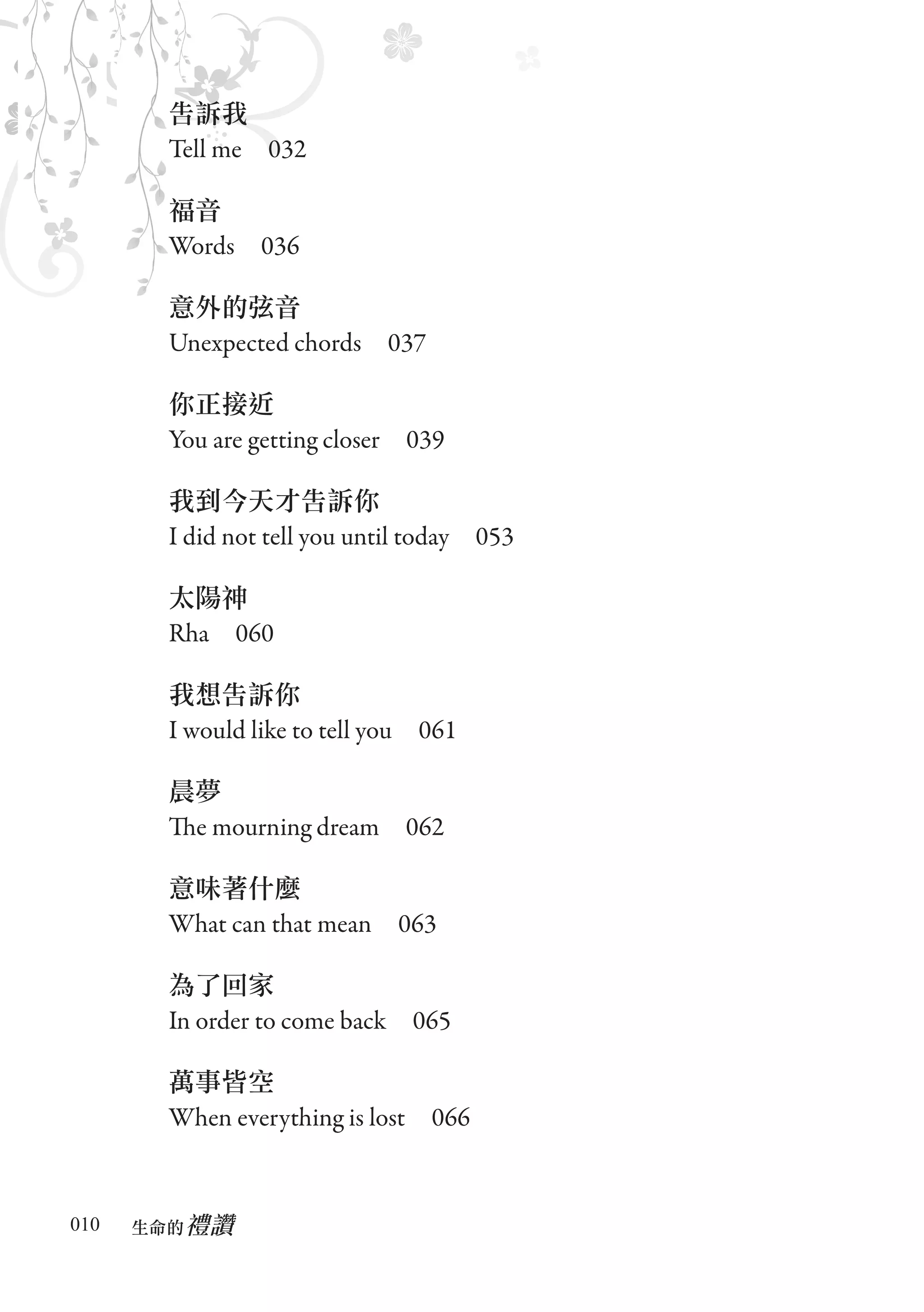 告訴我
       Tell me　032

       福音
       Words　036

       意外的弦音
       Unexpected chords　037

       你正接近
       You are getting closer　039

       我到今天才告訴你
       I did not tell you until today　053

       太陽神
       Rha　060

       我想告訴你
       I would like to tell you　061

       晨夢
       The mourning dream　062

       意味著什麼
       What can that mean　063

       為了回家
       In order to come back　065

       萬事皆空
       When everything is lost　066


010      禮讚
      生命的　
 