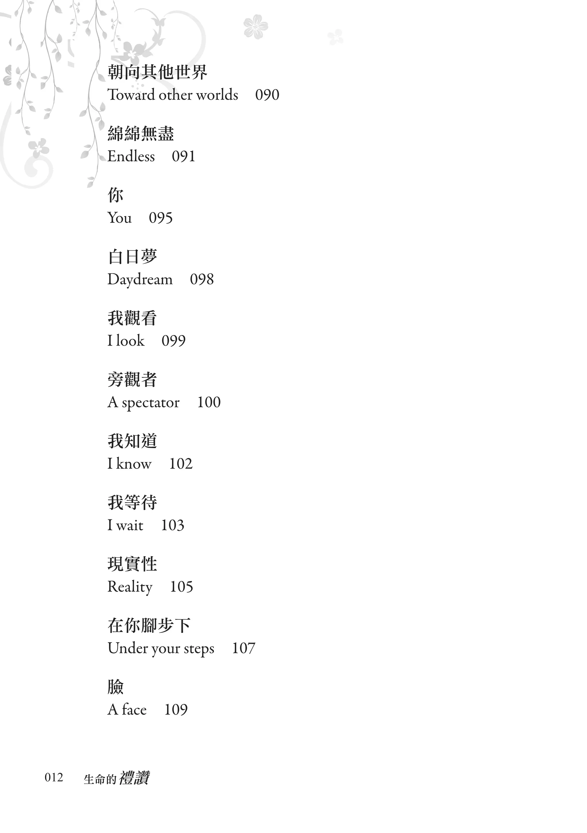 朝向其他世界
       Toward other worlds　090

       綿綿無盡
       Endless　091

       你
       You　095

       白日夢
       Daydream　098

       我觀看
       I look　099

       旁觀者
       A spectator　100

       我知道
       I know　102

       我等待
       I wait　103

       現實性
       Reality　105

       在你腳步下
       Under your steps　107

       臉
       A face　109


012      禮讚
      生命的　
 