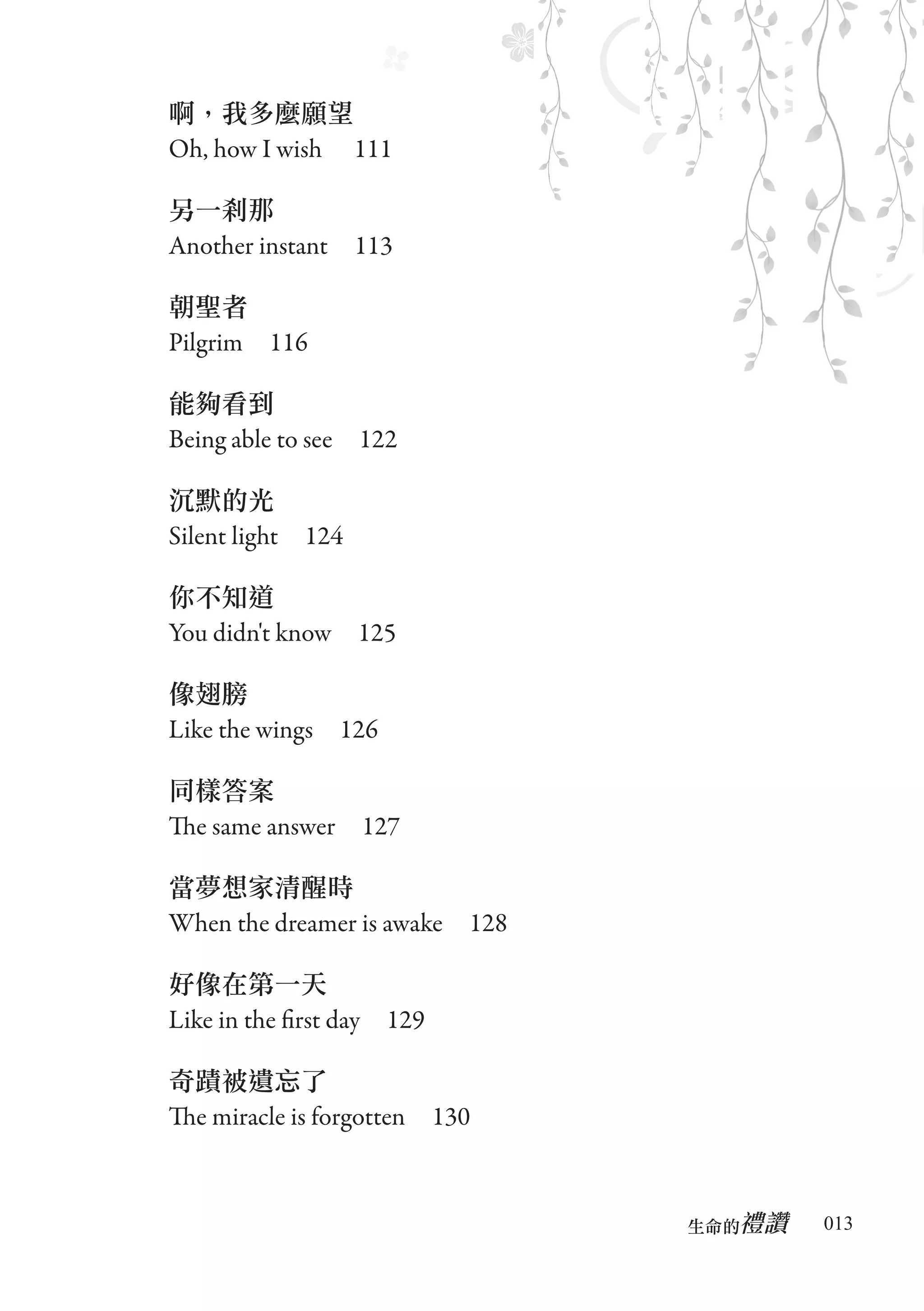 啊，我多麼願望
Oh, how I wish 　111

另一剎那
Another instant　113

朝聖者
Pilgrim　116

能夠看到
Being able to see　122

沉默的光
Silent light　124

你不知道
You didn't know　125

像翅膀
Like the wings　126

同樣答案
The same answer　127

當夢想家清醒時
When the dreamer is awake　128

好像在第一天
Like in the first day　129

奇蹟被遺忘了
The miracle is forgotten　130


                                   禮讚
                                生命的　　　   013
 