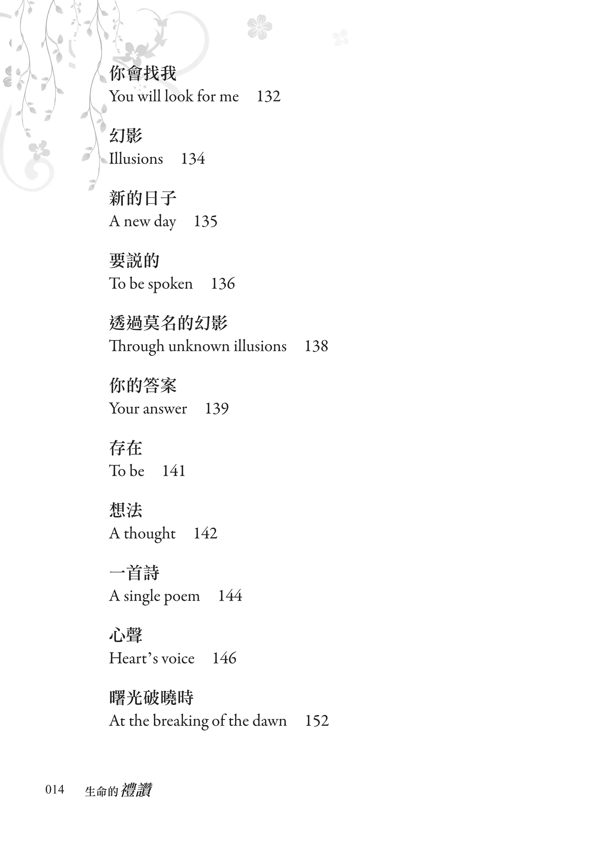 你會找我
       You will look for me　132

       幻影
       Illusions　134

       新的日子
       A new day　135

       要說的
       To be spoken　136

       透過莫名的幻影
       Through unknown illusions　138

       你的答案
       Your answer　139

       存在
       To be　141

       想法
       A thought　142

       一首詩
       A single poem　144

       心聲
       Heart’s voice　146

       曙光破曉時
       At the breaking of the dawn　152


014      禮讚
      生命的　
 