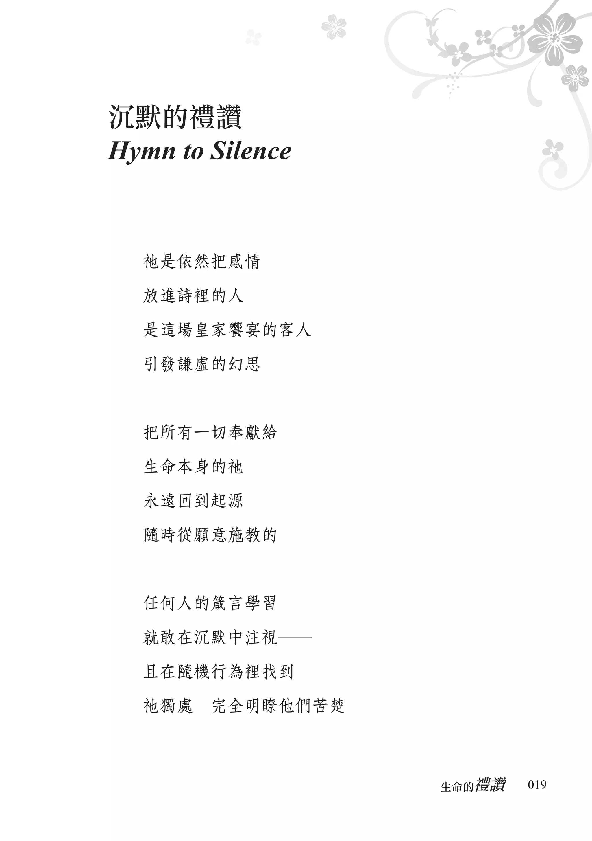 沉默的禮讚
Hymn to Silence


  祂是依然把感情

  放進詩裡的人

  是這場皇家饗宴的客人

  引發謙虛的幻思



  把所有一切奉獻給

  生命本身的祂

  永遠回到起源

  隨時從願意施教的



  任何人的箴言學習

  就敢在沉默中注視―

  且在隨機行為裡找到

  祂獨處　完全明瞭他們苦楚



                     禮讚
                  生命的　　　   019
 
