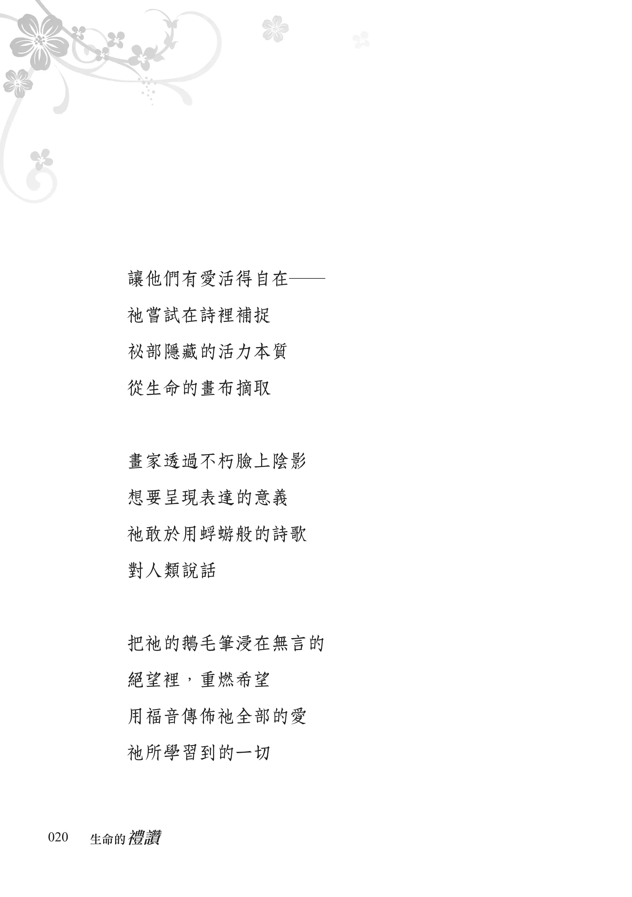 讓他們有愛活得自在―

        祂嘗試在詩裡補捉

        祕部隱藏的活力本質

        從生命的畫布摘取



        畫家透過不朽臉上陰影

        想要呈現表達的意義

        祂敢於用蜉蝣般的詩歌

        對人類說話



        把祂的鵝毛筆浸在無言的

        絕望裡，重燃希望

        用福音傳佈祂全部的愛

        祂所學習到的一切



020      禮讚
      生命的　
 