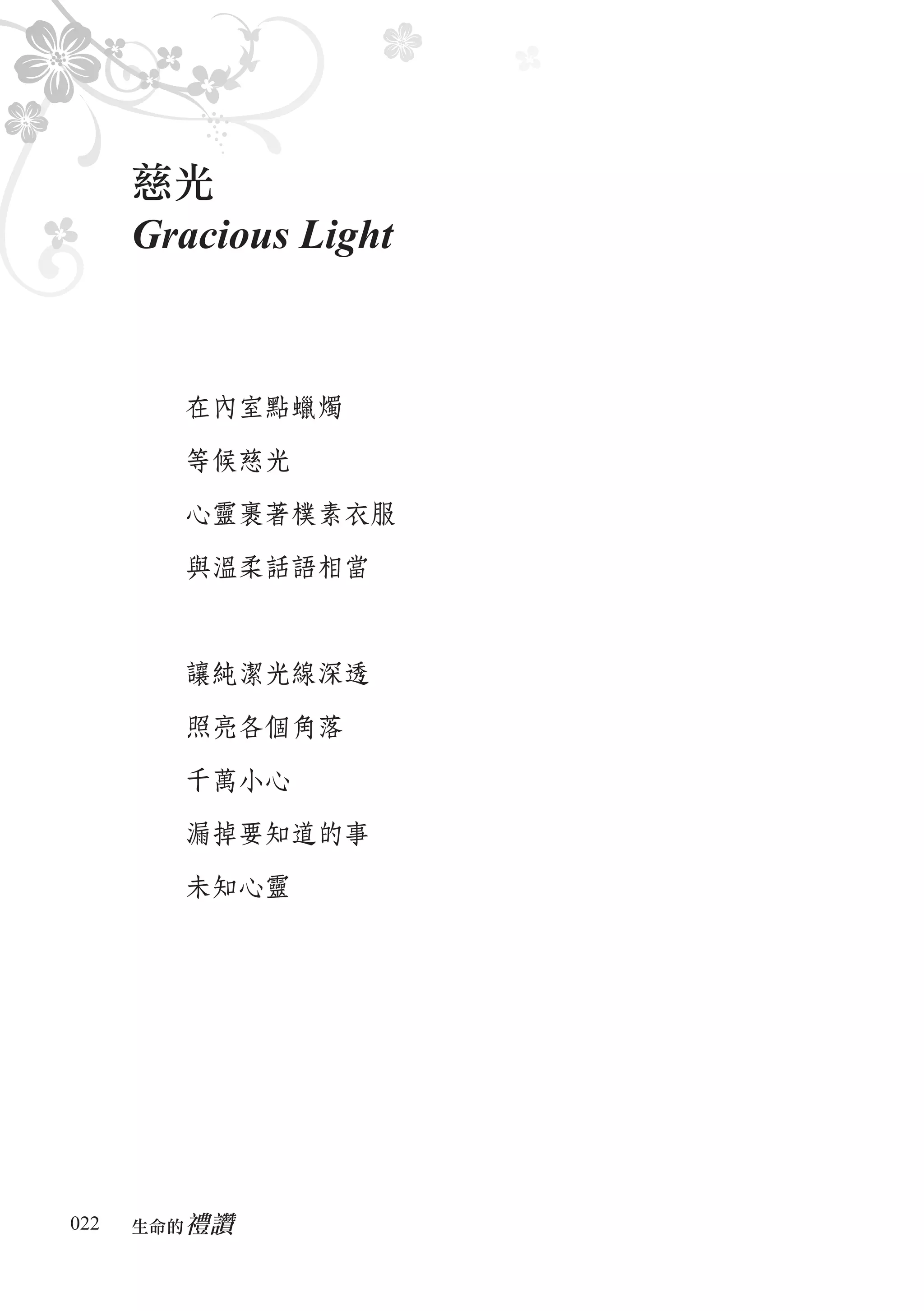 慈光
      Gracious Light


        在內室點蠟燭

        等候慈光

        心靈裹著樸素衣服

        與溫柔話語相當



        讓純潔光線深透

        照亮各個角落

        千萬小心

        漏掉要知道的事

        未知心靈




022      禮讚
      生命的　
 