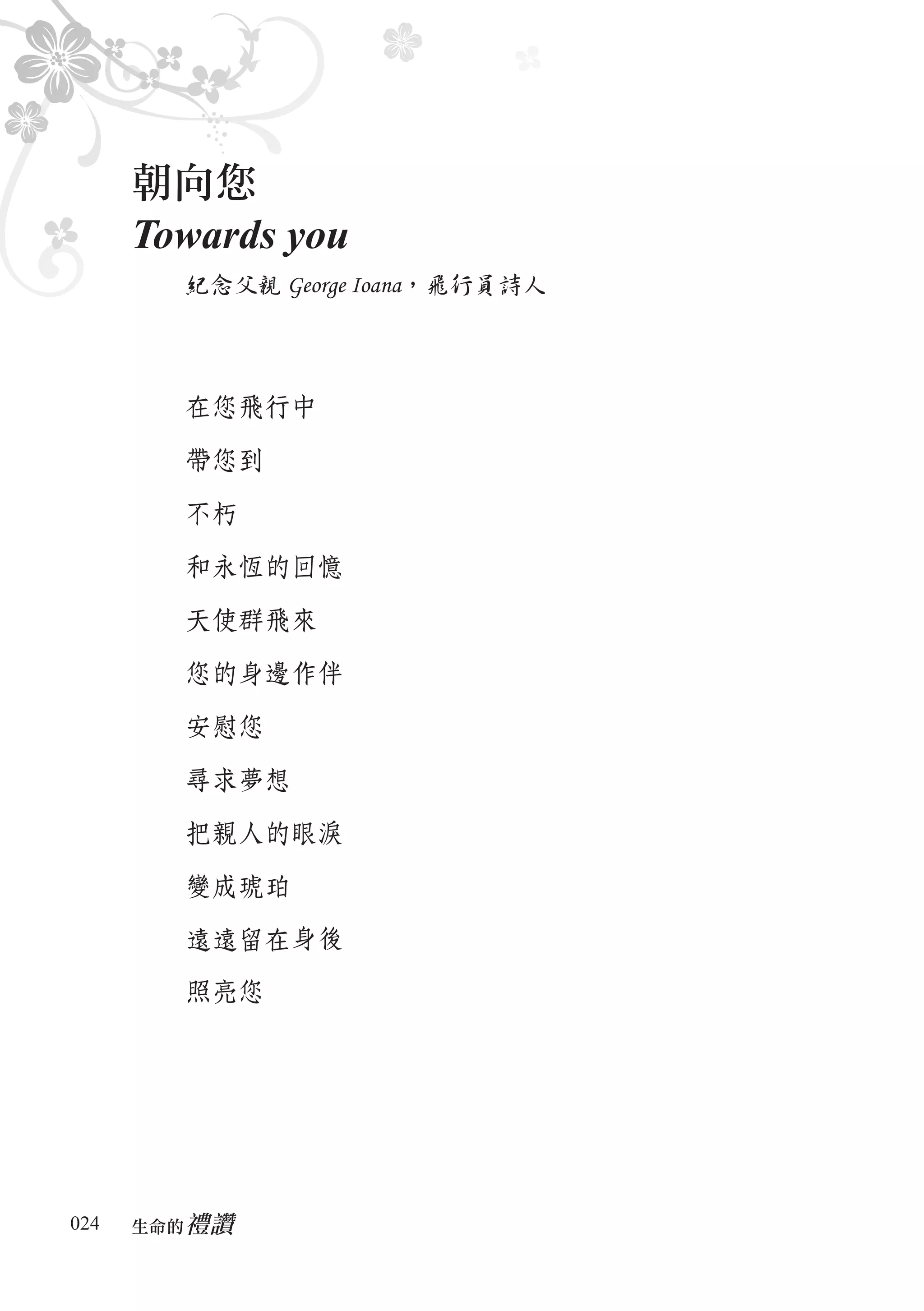 朝向您
      Towards you
        紀念父親 George Ioana，飛行員詩人




        在您飛行中

        帶您到

        不朽

        和永恆的回憶

        天使群飛來

        您的身邊作伴

        安慰您

        尋求夢想

        把親人的眼淚

        變成琥珀

        遠遠留在身後
        照亮您




024      禮讚
      生命的　
 