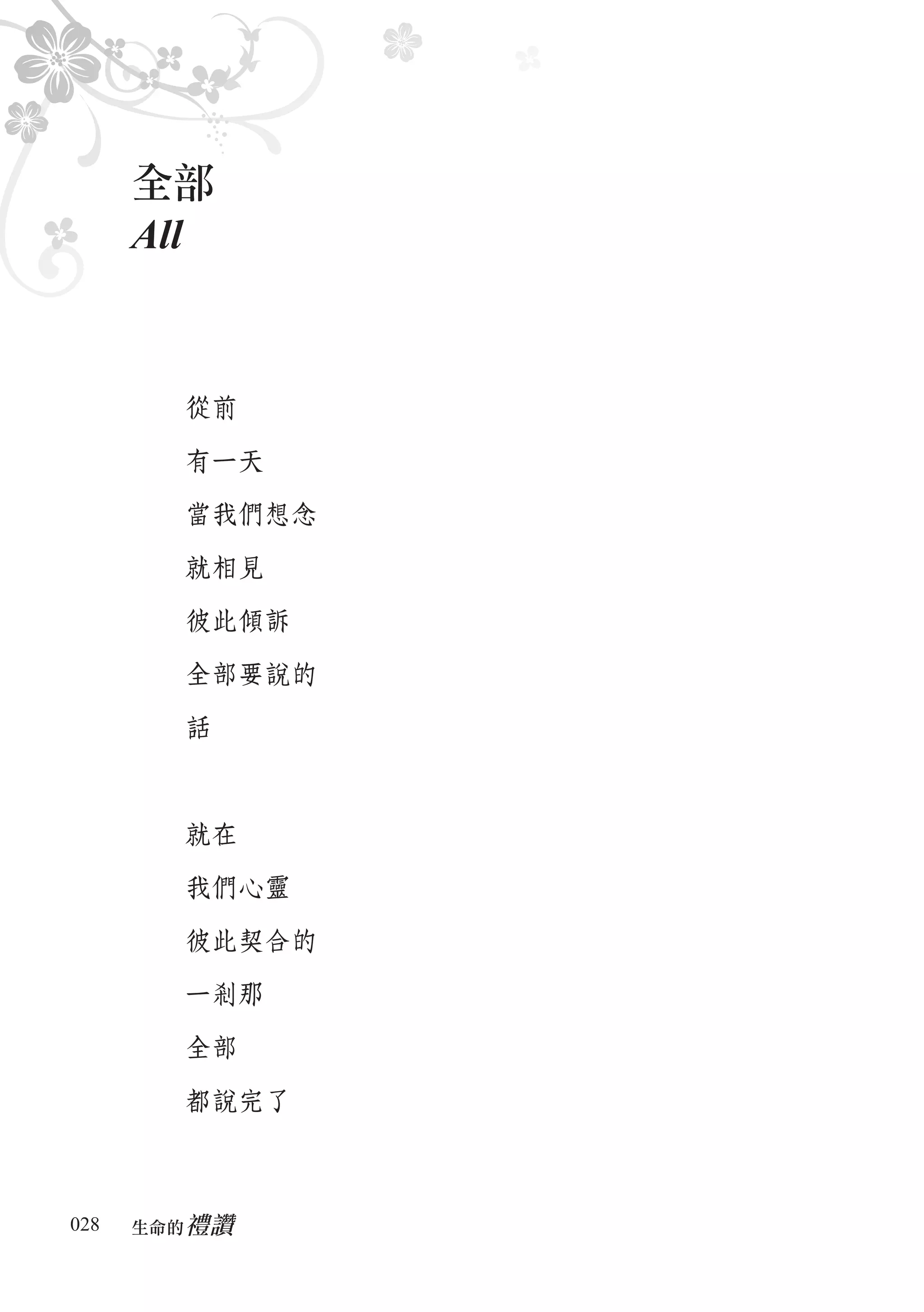 全部
      All


        從前

        有一天

        當我們想念

        就相見

        彼此傾訴

        全部要說的

        話



        就在

        我們心靈

        彼此契合的

        一剎那

        全部

        都說完了



028      禮讚
      生命的　
 