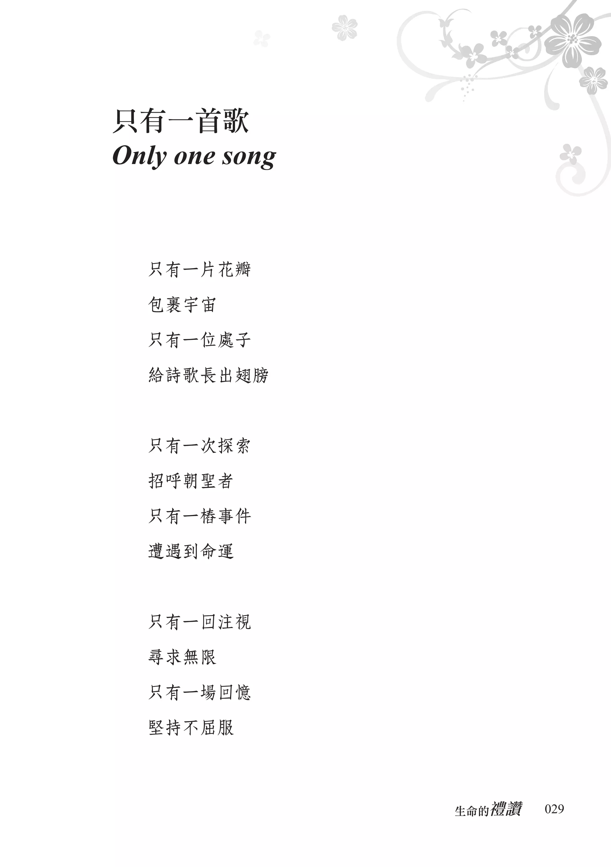 只有一首歌
Only one song


  只有一片花瓣

  包裹宇宙

  只有一位處子

  給詩歌長出翅膀



  只有一次探索

  招呼朝聖者

  只有一樁事件

  遭遇到命運



  只有一回注視

  尋求無限

  只有一場回憶

  堅持不屈服



                   禮讚
                生命的　　　   029
 