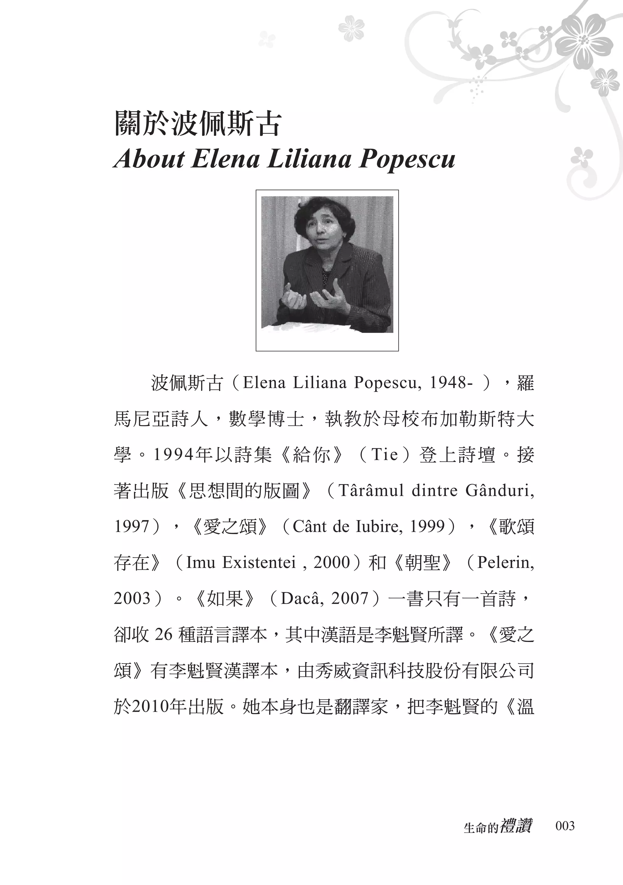 關於波佩斯古
About Elena Liliana Popescu




   波佩斯古（Elena Liliana Popescu, 1948- ），羅

馬尼亞詩人，數學博士，執教於母校布加勒斯特大

學。1994年以詩集《給你》（Tie）登上詩壇。接

著出版《思想間的版圖》（Târâmul dintre Gânduri,

1997），《愛之頌》（Cânt de Iubire, 1999），《歌頌

存在》（Imu Existentei , 2000）和《朝聖》（Pelerin,

2003）。《如果》（Dacâ, 2007）一書只有一首詩，

卻收 26 種語言譯本，其中漢語是李魁賢所譯。《愛之

頌》有李魁賢漢譯本，由秀威資訊科技股份有限公司

於2010年出版。她本身也是翻譯家，把李魁賢的《溫




                                    禮讚
                                 生命的　　　    003
 