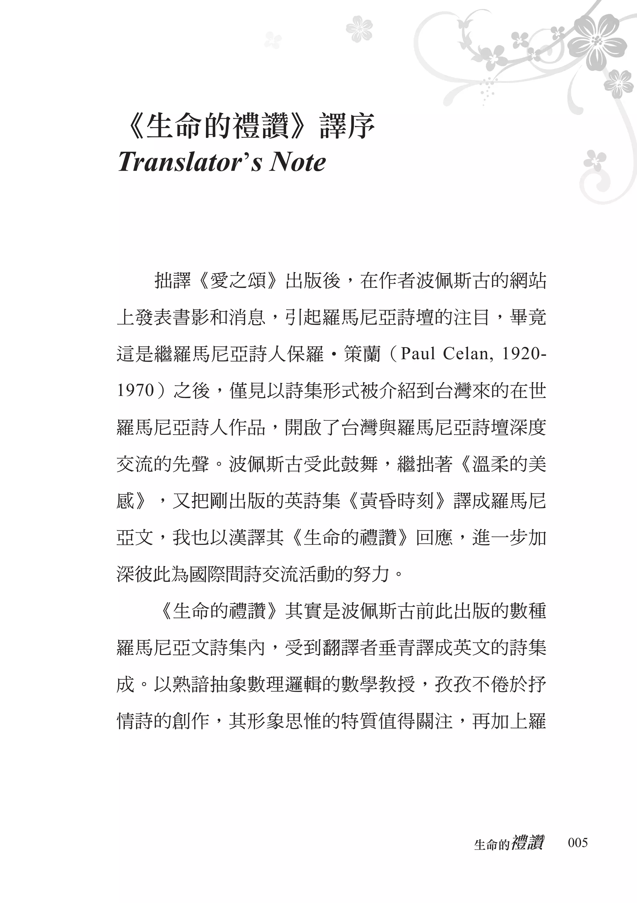 《生命的禮讚》譯序
Translator’s Note


  拙譯《愛之頌》出版後，在作者波佩斯古的網站

上發表書影和消息，引起羅馬尼亞詩壇的注目，畢竟

這是繼羅馬尼亞詩人保羅‧策蘭（Paul Celan, 1920-

1970）之後，僅見以詩集形式被介紹到台灣來的在世

羅馬尼亞詩人作品，開啟了台灣與羅馬尼亞詩壇深度

交流的先聲。波佩斯古受此鼓舞，繼拙著《溫柔的美

感》，又把剛出版的英詩集《黃昏時刻》譯成羅馬尼

亞文，我也以漢譯其《生命的禮讚》回應，進一步加

深彼此為國際間詩交流活動的努力。

  《生命的禮讚》其實是波佩斯古前此出版的數種

羅馬尼亞文詩集內，受到翻譯者垂青譯成英文的詩集

成。以熟諳抽象數理邏輯的數學教授，孜孜不倦於抒

情詩的創作，其形象思惟的特質值得關注，再加上羅




                             禮讚
                          生命的　　　   005
 
