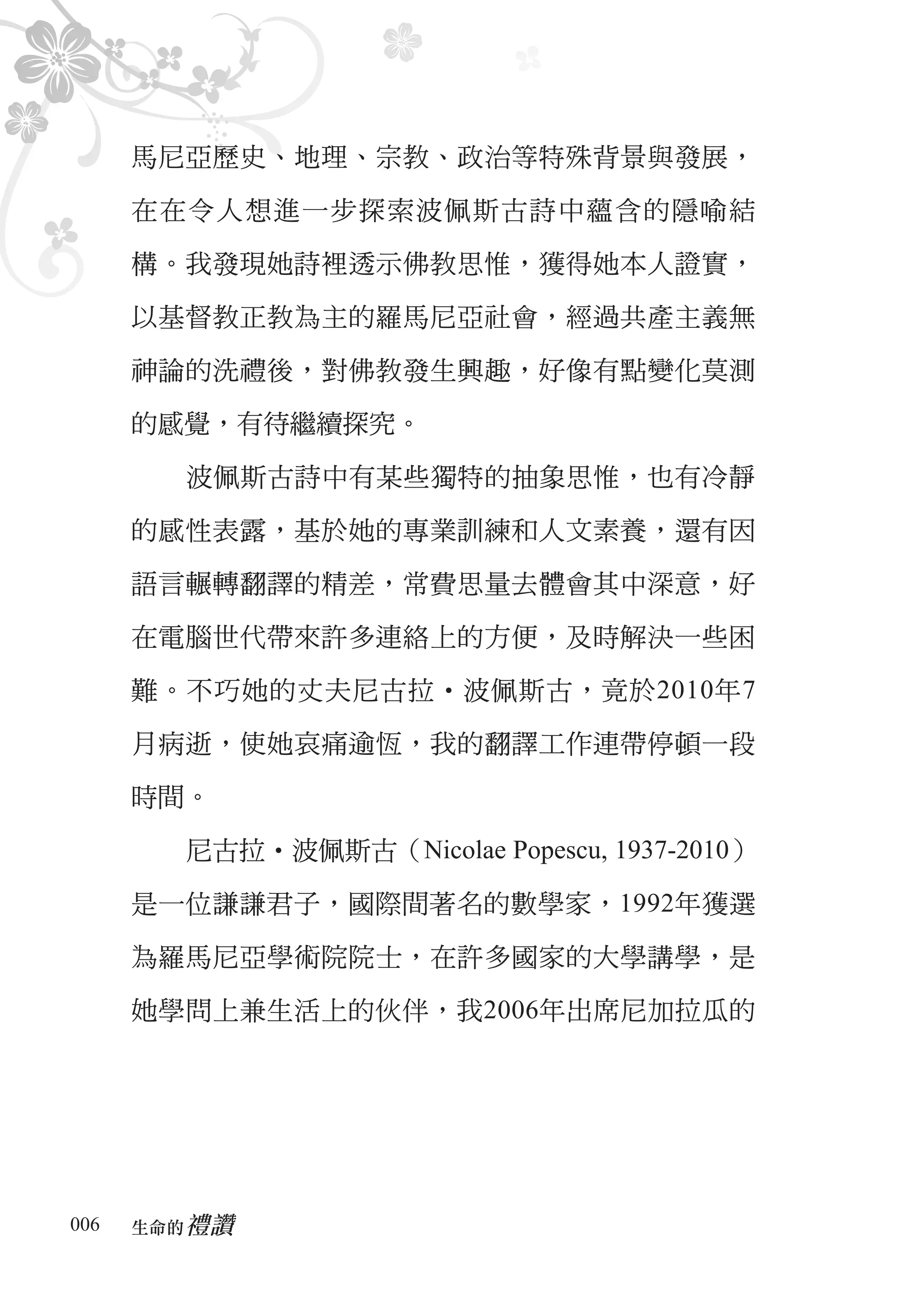 馬尼亞歷史、地理、宗教、政治等特殊背景與發展，

      在在令人想進一步探索波佩斯古詩中蘊含的隱喻結

      構。我發現她詩裡透示佛教思惟，獲得她本人證實，

      以基督教正教為主的羅馬尼亞社會，經過共產主義無

      神論的洗禮後，對佛教發生興趣，好像有點變化莫測

      的感覺，有待繼續探究。

        波佩斯古詩中有某些獨特的抽象思惟，也有冷靜

      的感性表露，基於她的專業訓練和人文素養，還有因

      語言輾轉翻譯的精差，常費思量去體會其中深意，好

      在電腦世代帶來許多連絡上的方便，及時解決一些困

      難。不巧她的丈夫尼古拉‧波佩斯古，竟於2010年7

      月病逝，使她哀痛逾恆，我的翻譯工作連帶停頓一段

      時間。

        尼古拉‧波佩斯古（Nicolae Popescu, 1937-2010）

      是一位謙謙君子，國際間著名的數學家，1992年獲選

      為羅馬尼亞學術院院士，在許多國家的大學講學，是

      她學問上兼生活上的伙伴，我2006年出席尼加拉瓜的




006      禮讚
      生命的　
 
