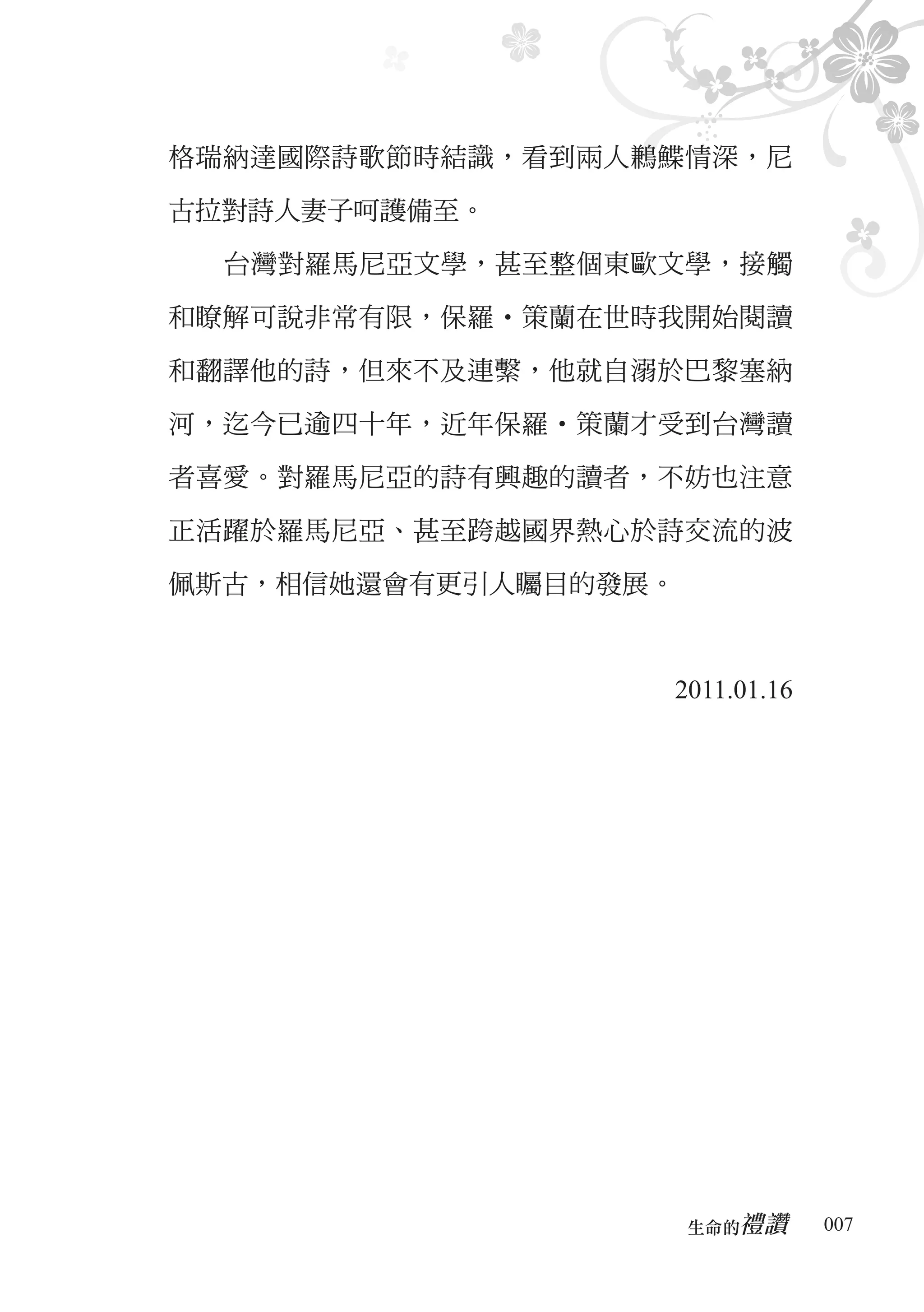 格瑞納達國際詩歌節時結識，看到兩人鶼鰈情深，尼

古拉對詩人妻子呵護備至。

  台灣對羅馬尼亞文學，甚至整個東歐文學，接觸

和瞭解可說非常有限，保羅‧策蘭在世時我開始閱讀

和翻譯他的詩，但來不及連繫，他就自溺於巴黎塞納

河，迄今已逾四十年，近年保羅‧策蘭才受到台灣讀

者喜愛。對羅馬尼亞的詩有興趣的讀者，不妨也注意

正活躍於羅馬尼亞、甚至跨越國界熱心於詩交流的波

佩斯古，相信她還會有更引人矚目的發展。



                  2011.01.16




                         禮讚
                      生命的　　　   007
 