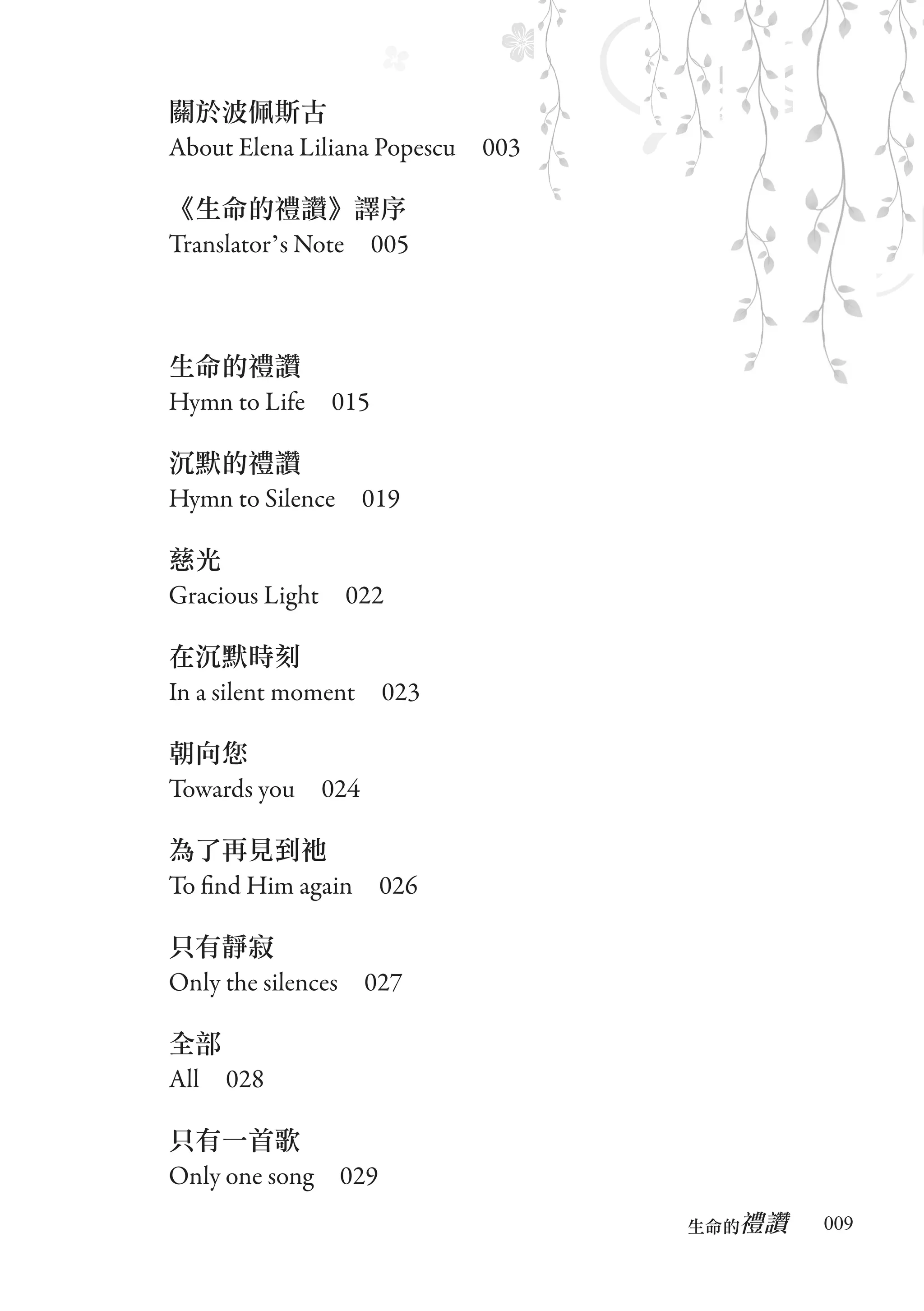 關於波佩斯古
About Elena Liliana Popescu　003

《生命的禮讚》譯序
Translator’s Note　005



生命的禮讚
Hymn to Life　015

沉默的禮讚
Hymn to Silence　019

慈光
Gracious Light　022

在沉默時刻
In a silent moment　023

朝向您
Towards you　024

為了再見到祂
To find Him again　026

只有靜寂
Only the silences　027

全部
All　028

只有一首歌
Only one song　029
                                     禮讚
                                  生命的　　　   009
 