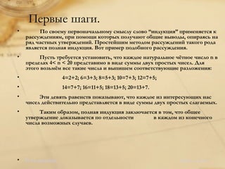 Первые шаги. По своему первоначальному смыслу слово “индукция” применяется к рассуждениям, при помощи которых получают общие выводы, опираясь на ряд частных утверждений. Простейшим методом рассуждений такого рода является полная индукция. Вот пример подобного рассуждения. Пусть требуется установить, что каждое натуральное чётное число n в пределах 4< n < 20 представимо в виде суммы двух простых чисел. Для этого возьмём все такие числа и выпишем соответствующие разложения: 4=2+2; 6=3+3; 8=5+3; 10=7+3; 12=7+5; 14=7+7; 16=11+5; 18=13+5; 20=13+7. Эти девять равенств показывают, что каждое из интересующих нас чисел действительно представляется в виде суммы двух простых слагаемых. Таким образом, полная индукция заключается в том, что общее утверждение доказывается по отдельности  в каждом из конечного числа возможных случаев. В оглавление.   <Назад   Далее>  