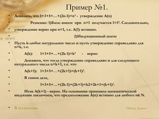 Пример №1. Доказать, что 1+3+5+…+(2n-1)=n ² -   утверждение A(n)‏   Решение: 1)База: имеем  при  n=1  получается 1=1 ² . Следовательно,  утверждение верно при n=1, т.е. А(1) истинно.   2)Индукционный шагю Пусть k-любое натуральное число и пусть утверждение справедливо для n=k, т.е. A(k): 1+3+5+…+(2k-1)=k ²  -  верно Докажем, что тогда утверждение справедливо и для следующего натурального числа n=k+1, т.е. что  A(k+1):  1+3+5+…+(2k+1)=(k+1) ² . В самом деле, 1+3+5+…+(2k-1)+(2k+1)=k2+2k+1=(k+1) ² . Итак А(k+1) - верно. На основании принципа математической индукции заключаем, что предположение А(n) истинно для любого n  N. В оглавление.   <Назад   Далее>  