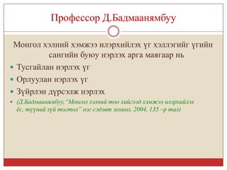 Профессор Д.Бадмаанямбуу

 Монгол хэлний хэмжээ илэрхийлэх үг хэллэгийг үгийн
          сангийн буюу нэрлэх арга маягаар нь
 Тусгайлан нэрлэх үг
 Орлуулан нэрлэх үг
 Зүйрлэн дүрсэлж нэрлэх
 (Д.Бадмаанямбуу,“Монгол хэлний тоо хийгээд хэмжээ илэрхийлэх
  ёс, түүний зүй тогтол” нэг сэдэвт зохиол, 2004, 135 –р тал)
 