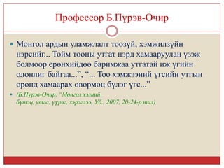 Профессор Б.Пүрэв-Очир

 Монгол ардын уламжлалт тоозүй, хэмжилзүйн
  нэрсийг... Тойм тооны утгат нэрд хамааруулан үзэж
  болмоор ерөнхийдөө баримжаа утгатай иж үгийн
  олонлиг байгаа...”, “... Тоо хэмжээний үгсийн утгын
  оронд хамаарах өвөрмөц бүлэг үгс...”
 (Б.Пүрэв-Очир, “Монгол хэлний
  бүтэц, утга, үүрэг, хэрэглээ, Уб., 2007, 20-24-р тал)
 