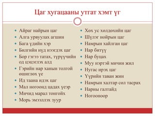 Цаг хугацааны утгат хэмт үг

 Айраг найрын цаг             Хөх ус хөлдөхийн цаг
 Алга урвуулах агшин          Шүлэг нойрын цаг
 Бага үдийн хэр               Намрын хайлган цаг
 Билгийн нүд нээгдэх цаг      Нар битүү
 Бор гэгээ татах, түрүүчийн  Нар буцах
    од цэцэглэх алд            Муу нэртэй мичин жил
   Гэрийн нар ханын толгой    Нугас ирэх цаг
    өшиглөх үе                 Үүрийн таван жин
   Ид таана идэх цаг          Намрын халтар сөл тасрах
   Мал ногоонд цадах үеэр     Нарны галтайд
   Мичид марал тонгойх        Ногооноор
   Морь эмээллэх зуур
 