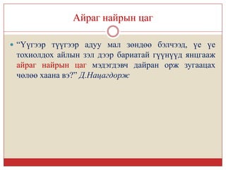 Айраг найрын цаг

 “Үүгээр түүгээр адуу мал зөндөө бэлчээд, үе үе
 тохиолдох айлын зэл дээр бариатай гүүнүүд янцгааж
 айраг найрын цаг мэдэгдэвч дайран орж зугаацах
 чөлөө хаана вэ?” Д.Нацагдорж
 