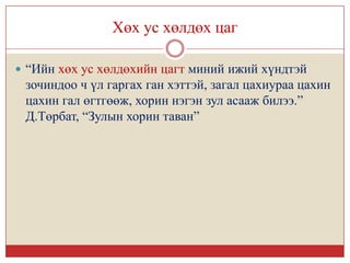 Хөх ус хөлдөх цаг

 “Ийн хөх ус хөлдөхийн цагт миний ижий хүндтэй
 зочиндоо ч үл гаргах ган хэттэй, загал цахиураа цахин
 цахин гал өгтгөөж, хорин нэгэн зул асааж билээ.”
 Д.Төрбат, “Зулын хорин таван”
 