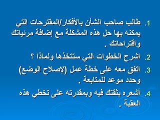 طالب صاحب الشأن بالأفكار / المقترحات التي يمكنه بها حل هذه المشكلة مع إضافة مرئياتك واقتراحاتك  . اشرح الخطوات التي ستتخذها ولماذا ؟ اتفق معه على خطة عمل  ( لإصلاح الوضع )  وحدد موعد للمتابعة  . أشعره بثقتك فيه وبمقدرته على تخطي هذه العقبة  . 