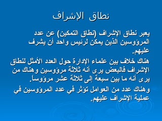نطاق الإشراف يعبر نطاق الإشراف  ( نطاق التمكين )  عن عدد المرؤوسين الذين يمكن لرئيس واحد أن يشرف عليهم . هناك خلاف بين علماء الإدارة حول العدد الأمثل لنطاق الإشراف فالبعض يرى أنه ثلاثة مرؤوسين وهناك من يرى أنه ما بين سبعة إلى ثلاثة عشر مرؤوساً . وهناك عدد من العوامل تؤثر في عدد المرؤوسين في عملية الإشراف عليهم .  