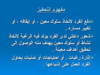 مفهوم التحفيز   دفع الفرد لاتخاذ سلوك معين ، أو إيقافه ، أو تغيير مساره  . شعور داخلي لدى الفرد يولد فيه الرغبة لاتخاذ نشاط أو سلوك معين يهدف منه الوصول إلى تحقيق أهداف معينة  . إثارة رغبات  .  أو احتياجات أو تمنيات يحاول الفرد العمل على إشباعها  . 