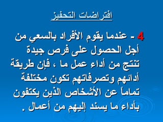 افتراضات التحفيز 4  -  عندما يقوم الأفراد بالسعي من أجل الحصول على فرص جيدة  تنتج من أداء عمل ما ، فإن طريقة أدائهم وتصرفاتهم تكون مختلفة تماماً عن الأشخاص الذين يكتفون بأداء ما يسند إليهم من أعمال  . 