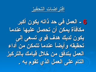 افتراضات التحفيز 6  -  العمل في حد ذاته يكون أكبر مكافأة يمكن أن تحصل عليها عندما يكون لديك هدف قوي تسعى إلى تحقيقه وأيضاً عندما تتمكن من أداء العمل بتدفق من خلال قيامك بالتركيز التام على العمل الذي تقوم به  . 